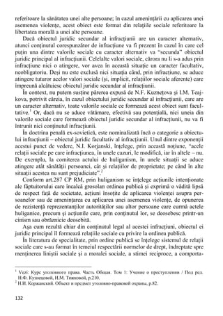 132 
referitoare la sănătatea unei alte persoane; în cazul ameninţării cu aplicarea unei asemenea violenţe, acest obiect este format din relaţiile sociale referitoare la libertatea morală a unei alte persoane. 
Dacă obiectul juridic secundar al infracţiunii are un caracter alternativ, atunci conţinutul corespunzător de infracţiune va fi prezent în cazul în care cel puţin una dintre valorile sociale cu caracter alternativ va “secunda” obiectul juridic principal al infracţiunii. Celelalte valori sociale, cărora nu li s-a adus prin infracţiune nici o atingere, vor avea în această situaţie un caracter facultativ, neobligatoriu. Deşi nu este exclusă nici situaţia când, prin infracţiune, se aduce atingere tuturor acelor valori sociale (şi, implicit, relaţiilor sociale aferente) care împreună alcătuiesc obiectul juridic secundar al infracţiunii. 
În context, nu putem susţine părerea expusă de N.F. Kuzneţova şi I.M. Teaj- kova, potrivit căreia, în cazul obiectului juridic secundar al infracţiunii, care are un caracter alternativ, toate valorile sociale ce formează acest obiect sunt facul- tative.1 Or, dacă nu se aduce vătămare, efectivă sau potenţială, nici uneia din valorile sociale care formează obiectul juridic secundar al infracţiunii, nu va fi întrunit nici conţinutul infracţiunii. 
În doctrina penală ex-sovietică, este nominalizată încă o categorie a obiectu- lui infracţiunii – obiectul juridic facultativ al infracţiunii. Unul dintre exponenţii acestui punct de vedere, N.I. Korjanski, înţelege, prin această noţiune, “acele relaţii sociale pe care infracţiunea, în unele cazuri, le modifică, iar în altele – nu. De exemplu, la comiterea actului de huliganism, în unele situaţii se aduce atingere atât sănătăţii persoanei, cât şi relaţiilor de proprietate; pe când în alte situaţii acestea nu sunt prejudiciate”.2 
Conform art.287 CP RM, prin huliganism se înţelege acţiunile intenţionate ale făptuitorului care încalcă grosolan ordinea publică şi exprimă o vădită lipsă de respect faţă de societate, acţiuni însoţite de aplicarea violenţei asupra per- soanelor sau de ameninţarea cu aplicarea unei asemenea violenţe, de opunerea de rezistenţă reprezentanţilor autorităţilor sau altor persoane care curmă actele huliganice, precum şi acţiunile care, prin conţinutul lor, se deosebesc printr-un cinism sau obrăznicie deosebită. 
Aşa cum rezultă chiar din conţinutul legal al acestei infracţiuni, obiectul ei juridic principal îl formează relaţiile sociale cu privire la ordinea publică. 
În literatura de specialitate, prin ordine publică se înţelege sistemul de relaţii sociale care s-au format în temeiul respectării normelor de drept, îndreptate spre menţinerea liniştii sociale şi a moralei sociale, a stimei reciproce, a comporta- 
1 Vezi: Курс уголовного права. Часть Общая. Том 1: Учение о преступлении / Под ред. Н.Ф. Кузнецовой, И.М. Тяжковой, p.210. 
2 Н.И. Коржанский. Объект и предмет уголовно-правовой охраны, p.82.  