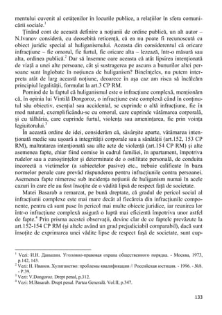 133 
mentului cuvenit al cetăţenilor în locurile publice, a relaţiilor în sfera comuni- cării sociale.1 
Ţinând cont de această definire a noţiunii de ordine publică, un alt autor – N.Ivanov consideră, cu deosebită reticenţă, că ea nu poate fi recunoscută ca obiect juridic special al huliganismului. Aceasta din considerentul că oricare infracţiune – fie omorul, fie furtul, fie oricare alta – lezează, într-o măsură sau alta, ordinea publică.2 Dar să însemne oare aceasta că atât lipsirea intenţionată de viaţă a unei alte persoane, cât şi sustragerea pe ascuns a bunurilor altei per- soane sunt înglobate în noţiunea de huliganism? Bineînţeles, nu putem inter- preta atât de larg această noţiune, deoarece în aşa caz am risca să încălcăm principiul legalităţii, formulat la art.3 CP RM. 
Pornind de la faptul că huliganismul este o infracţiune complexă, menţionăm că, în opinia lui Vintilă Dongoroz, o infracţiune este complexă când în conţinu- tul său obiectiv, esenţial sau accidental, se cuprinde o altă infracţiune, fie în mod natural, exemplificându-se cu omorul, care cuprinde vătămarea corporală, şi cu tâlhăria, care cuprinde furtul, violenţa sau ameninţarea, fie prin voinţa legiuitorului.3 
În această ordine de idei, considerăm că, săvârşite aparte, vătămarea inten- ţionată medie sau uşoară a integrităţii corporale sau a sănătăţii (art.152, 153 CP RM), maltratarea intenţionată sau alte acte de violenţă (art.154 CP RM) şi alte asemenea fapte, chiar fiind comise în cadrul familiei, în apartament, împotriva rudelor sau a cunoştinţelor şi determinate de o ostilitate personală, de conduita incorectă a victimelor (a subiectelor pasive) etc., trebuie calificate în baza normelor penale care prevăd răspunderea pentru infracţiunile contra persoanei. Asemenea fapte nimeresc sub incidenţa noţiunii de huliganism numai în acele cazuri în care ele au fost însoţite de o vădită lipsă de respect faţă de societate. 
Matei Basarab a remarcat, pe bună dreptate, că gradul de pericol social al infracţiunii complexe este mai mare decât al fiecăreia din infracţiunile compo- nente, pentru că sunt puse în pericol mai multe obiecte juridice, iar reunirea lor într-o infracţiune complexă asigură o luptă mai eficientă împotriva unor astfel de fapte.4 Prin prisma acestei observaţii, devine clar de ce faptele prevăzute la art.152-154 CP RM (şi altele având un grad prejudiciabil comparabil), dacă sunt însoţite de exprimarea unei vădite lipse de respect faşă de societate, sunt cup- 
1 Vezi: И.Н. Даньшин. Уголовно-правовая охрана общественного порядка. - Москва, 1973, p.142, 143. 
2 Vezi: Н. Иванов. Хулиганство: проблемы квалификации // Российская юстиция. - 1996. - №8. - P.39. 
3 Vezi: V.Dongoroz. Drept penal, p.312. 
4 Vezi: M.Basarab. Drept penal. Partea Generală. Vol.II, p.347.  