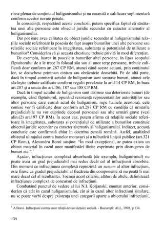134 
rinse plenar de conţinutul huliganismului şi nu necesită o calificare suplimentară conform acestor norme penale. 
În consecinţă, respectând aceste concluzii, putem specifica faptul că sănăta- tea unei alte persoane este obiectul juridic secundar cu caracter alternativ al huliganismului. 
Dar pot oare avea calitatea de obiect juridic secundar al huliganismului rela- ţiile sociale referitoare la posesia de fapt asupra bunurilor unei alte persoane sau relaţiile sociale referitoare la integritatea, substanţa şi potenţialul de utilizare a bunurilor? Considerăm că şi această chestiune trebuie privită în mod diferenţiat. 
De exemplu, luarea în posesie a bunurilor altei persoane, în lipsa scopului făptuitorului de a le trece în folosul său sau al unor terţe persoane, trebuie cali- ficată doar conform art.287 CP RM, atunci când aceste acţiuni, prin conţinutul lor, se deosebesc printr-un cinism sau obrăznicie deosebită. Pe de altă parte, dacă în timpul comiterii actului de huliganism sunt sustrase bunuri, atunci cele săvârşite trebuie calificate conform regulii prevăzute la art.114 CP RM, în baza art.287 şi a unuia din art.186, 187 sau 188 CP RM. 
Dacă în timpul actului de huliganism sunt distruse sau deteriorate bunuri (de exemplu, când făptuitorul, opunând rezistenţă reprezentanţilor autorităţilor sau altor persoane care curmă actul de huliganism, rupe hainele acestora), cele comise vor fi calificate doar conform art.287 CP RM cu condiţia că urmările prejudiciabile nu vor cuprinde decesul persoanei sau alte urmări grave (vezi alin.(2) art.197 CP RM). În acest caz, putem afirma că relaţiile sociale referi- toare la integritatea, substanţa şi potenţialul de utilizare a bunurilor constituie obiectul juridic secundar cu caracter alternativ al huliganismului. Indirect, această concluzie este confirmată chiar în doctrina penală română. Astfel, analizând obiectul ultrajului contra bunelor moravuri şi a tulburării liniştii publice (art.321 CP Rom.), Alexandru Boroi susţine: “În mod excepţional, ar putea exista un obiect material în cazul unor manifestări ilicite exprimate prin distrugerea de bunuri etc.”.1 
Aşadar, infracţiunea complexă absorbantă (de exemplu, huliganismul) nu poate avea un grad prejudiciabil mai redus decât cel al infracţiunii absorbite. Din moment ce infracţiunea complexă reprezintă un sumum al altor infracţiuni, este firesc ca gradul prejudiciabil al fiecăreia din componente să nu poată fi mai mare decât cel al rezultantei. Tocmai acest criteriu, alături de altele, delimitează infracţiunea complexă de concursul de infracţiuni. 
Combatând punctul de vedere al lui N.I. Korjanski, enunţat anterior, consi- derăm că atât în cazul huliganismului, cât şi în cazul altor infracţiuni similare, nu se poate vorbi despre existenţa unei categorii aparte a obiectului infracţiunii, 
1 A.Boroi. Infracţiuni contra unor relaţii de convieţuire socială. - Bucureşti: ALL, 1998, p.134.  