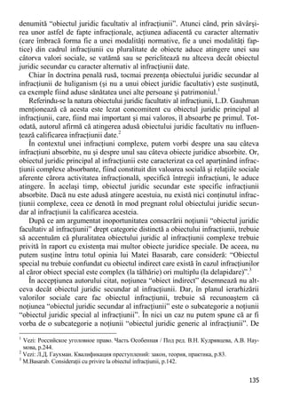 135 
denumită “obiectul juridic facultativ al infracţiunii”. Atunci când, prin săvârşi- rea unor astfel de fapte infracţionale, acţiunea adiacentă cu caracter alternativ (care îmbracă forma fie a unei modalităţi normative, fie a unei modalităţi fap- tice) din cadrul infracţiunii cu pluralitate de obiecte aduce atingere unei sau câtorva valori sociale, se vatămă sau se periclitează nu altceva decât obiectul juridic secundar cu caracter alternativ al infracţiunii date. 
Chiar în doctrina penală rusă, tocmai prezenţa obiectului juridic secundar al infracţiunii de huliganism (şi nu a unui obiect juridic facultativ) este susţinută, ca exemple fiind aduse sănătatea unei alte persoane şi patrimoniul.1 
Referindu-se la natura obiectului juridic facultativ al infracţiunii, L.D. Gauhman menţionează că acesta este lezat concomitent cu obiectul juridic principal al infracţiunii, care, fiind mai important şi mai valoros, îl absoarbe pe primul. Tot- odată, autorul afirmă că atingerea adusă obiectului juridic facultativ nu influen- ţează calificarea infracţiunii date.2 
În contextul unei infracţiuni complexe, putem vorbi despre una sau câteva infracţiuni absorbite, nu şi despre unul sau câteva obiecte juridice absorbite. Or, obiectul juridic principal al infracţiunii este caracterizat ca cel aparţinând infrac- ţiunii complexe absorbante, fiind constituit din valoarea socială şi relaţiile sociale aferente cărora activitatea infracţională, specifică întregii infracţiuni, le aduce atingere. În acelaşi timp, obiectul juridic secundar este specific infracţiunii absorbite. Dacă nu este adusă atingere acestuia, nu există nici conţinutul infrac- ţiunii complexe, ceea ce denotă în mod pregnant rolul obiectului juridic secun- dar al infracţiunii la calificarea acesteia. 
După ce am argumentat inoportunitatea consacrării noţiunii “obiectul juridic facultativ al infracţiunii” drept categorie distinctă a obiectului infracţiunii, trebuie să accentuăm că pluralitatea obiectului juridic al infracţiunii complexe trebuie privită în raport cu existenţa mai multor obiecte juridice speciale. De aceea, nu putem susţine întru totul opinia lui Matei Basarab, care consideră: “Obiectul special nu trebuie confundat cu obiectul indirect care există în cazul infracţiunilor al căror obiect special este complex (la tâlhărie) ori multiplu (la delapidare)”.3 
În accepţiunea autorului citat, noţiunea “obiect indirect” desemnează nu alt- ceva decât obiectul juridic secundar al infracţiunii. Dar, în planul ierarhizării valorilor sociale care fac obiectul infracţiunii, trebuie să recunoaştem că noţiunea “obiectul juridic secundar al infracţiunii” este o subcategorie a noţiunii “obiectul juridic special al infracţiunii”. În nici un caz nu putem spune că ar fi vorba de o subcategorie a noţiunii “obiectul juridic generic al infracţiunii”. De 
1 Vezi: Российское уголовное право. Часть Особенная / Под ред. В.Н. Кудрявцева, А.В. Нау- мова, p.244. 
2 Vezi: Л.Д. Гаухман. Квалификация преступлений: закон, теория, практика, p.83. 
3 M.Basarab. Consideraţii cu privire la obiectul infracţiunii, p.142.  