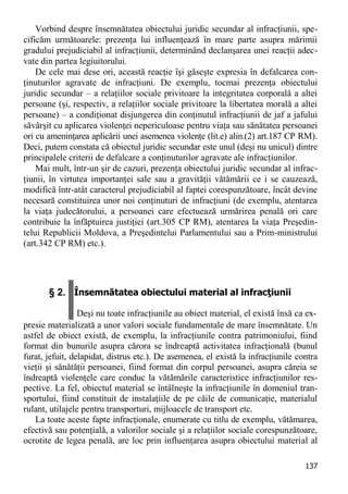 137 
Vorbind despre însemnătatea obiectului juridic secundar al infracţiunii, spe- cificăm următoarele: prezenţa lui influenţează în mare parte asupra mărimii gradului prejudiciabil al infracţiunii, determinând declanşarea unei reacţii adec- vate din partea legiuitorului. 
De cele mai dese ori, această reacţie îşi găseşte expresia în defalcarea con- ţinuturilor agravate de infracţiuni. De exemplu, tocmai prezenţa obiectului juridic secundar – a relaţiilor sociale privitoare la integritatea corporală a altei persoane (şi, respectiv, a relaţiilor sociale privitoare la libertatea morală a altei persoane) – a condiţionat disjungerea din conţinutul infracţiunii de jaf a jafului săvârşit cu aplicarea violenţei nepericuloase pentru viaţa sau sănătatea persoanei ori cu ameninţarea aplicării unei asemenea violenţe (lit.e) alin.(2) art.187 CP RM). Deci, putem constata că obiectul juridic secundar este unul (deşi nu unicul) dintre principalele criterii de defalcare a conţinuturilor agravate ale infracţiunilor. 
Mai mult, într-un şir de cazuri, prezenţa obiectului juridic secundar al infrac- ţiunii, în virtutea importanţei sale sau a gravităţii vătămării ce i se cauzează, modifică într-atât caracterul prejudiciabil al faptei corespunzătoare, încât devine necesară constituirea unor noi conţinuturi de infracţiuni (de exemplu, atentarea la viaţa judecătorului, a persoanei care efectuează urmărirea penală ori care contribuie la înfăptuirea justiţiei (art.305 CP RM), atentarea la viaţa Preşedin- telui Republicii Moldova, a Preşedintelui Parlamentului sau a Prim-ministrului (art.342 CP RM) etc.). 
§ 2. Însemnătatea obiectului material al infracţiunii Deşi nu toate infracţiunile au obiect material, el există însă ca ex- 
presie materializată a unor valori sociale fundamentale de mare însemnătate. Un astfel de obiect există, de exemplu, la infracţiunile contra patrimoniului, fiind format din bunurile asupra cărora se îndreaptă activitatea infracţională (bunul furat, jefuit, delapidat, distrus etc.). De asemenea, el există la infracţiunile contra vieţii şi sănătăţii persoanei, fiind format din corpul persoanei, asupra căreia se îndreaptă violenţele care conduc la vătămările caracteristice infracţiunilor res- pective. La fel, obiectul material se întâlneşte la infracţiunile în domeniul tran- sportului, fiind constituit de instalaţiile de pe căile de comunicaţie, materialul rulant, utilajele pentru transporturi, mijloacele de transport etc. 
La toate aceste fapte infracţionale, enumerate cu titlu de exemplu, vătămarea, efectivă sau potenţială, a valorilor sociale şi a relaţiilor sociale corespunzătoare, ocrotite de legea penală, are loc prin influenţarea asupra obiectului material al  