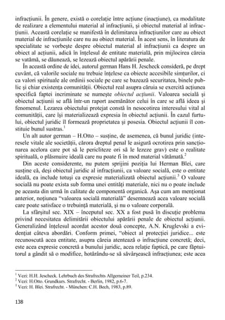138 
infracţiunii. În genere, există o corelaţie între acţiune (inacţiune), ca modalitate de realizare a elementului material al infracţiunii, şi obiectul material al infrac- ţiunii. Această corelaţie se manifestă în delimitarea infracţiunilor care au obiect material de infracţiunile care nu au obiect material. În acest sens, în literatura de specialitate se vorbeşte despre obiectul material al infracţiunii ca despre un obiect al acţiunii, adică în înţelesul de entitate materială, prin mijlocirea căreia se vatămă, se dăunează, se lezează obiectul apărării penale. 
În această ordine de idei, autorul german Hans H. Jescheck consideră, pe drept cuvânt, că valorile sociale nu trebuie înţelese ca obiecte accesibile simţurilor, ci ca valori spirituale ale ordinii sociale pe care se bazează securitatea, binele pub- lic şi chiar existenţa comunităţii. Obiectul real asupra căruia se exercită acţiunea specifică faptei incriminate se numeşte obiectul acţiunii. Valoarea socială şi obiectul acţiunii se află într-un raport asemănător celui în care se află ideea şi fenomenul. Lezarea obiectului protejat constă în nesocotirea interesului vital al comunităţii, care îşi materializează expresia în obiectul acţiunii. În cazul furtu- lui, obiectul juridic îl formează proprietatea şi posesia. Obiectul acţiunii îl con- stituie bunul sustras.1 
Un alt autor german – H.Otto – susţine, de asemenea, că bunul juridic (inte- resele vitale ale societăţii, cărora dreptul penal le asigură ocrotirea prin sancţio- narea acelora care pot să le pericliteze ori să le lezeze grav) este o realitate spirituală, o plăsmuire ideală care nu poate fi în mod material vătămată.2 
Din aceste considerente, nu putem sprijini poziţia lui Herman Blei, care susţine că, deşi obiectul juridic al infracţiunii, ca valoare socială, este o entitate ideală, ea include totuşi ca expresie materializată obiectul acţiunii.3 O valoare socială nu poate exista sub forma unei entităţi materiale, nici nu o poate include pe aceasta din urmă în calitate de componentă organică. Aşa cum am menţionat anterior, noţiunea “valoarea socială materială” desemnează acea valoare socială care poate satisface o trebuinţă materială, şi nu o valoare corporală. 
La sfârşitul sec. XIX – începutul sec. XX a fost pusă în discuţie problema privind necesitatea delimitării obiectului apărării penale de obiectul acţiunii. Generalizând înţelesul acordat acestor două concepte, A.N. Kruglevski a evi- denţiat câteva abordări. Conform primei, “obiect al protecţiei juridice... este recunoscută acea entitate, asupra căreia atentează o infracţiune concretă; deci, este acea expresie concretă a bunului juridic, acea relaţie faptică, pe care făptui- torul a gândit să o modifice, hotărându-se să săvârşească infracţiunea; este acea 
1 Vezi: H.H. Jescheck. Lehrbuch des Strafrechts Allgemeiner Teil, p.234. 
2 Vezi: H.Otto. Grundkurs. Strafrecht. - Berlin, 1982, p.6-7. 
3 Vezi: H. Blei. Strafrecht. - München: C.H. Bech, 1983, p.89.  