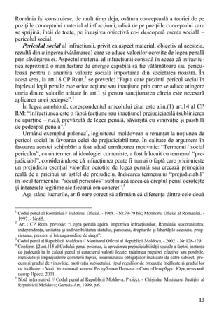 13 
România îşi construiesc, de mult timp deja, osătura conceptuală a teoriei de pe poziţiile conceptului material al infracţiunii, adică de pe poziţiile conceptului care se sprijină, întâi de toate, pe însuşirea obiectivă ce-i descoperă esenţa socială – pericolul social. 
Pericolul social al infracţiunii, privit ca aspect material, obiectiv al acesteia, rezultă din atingerea (vătămarea) care se aduce valorilor ocrotite de legea penală prin săvârşirea ei. Aspectul material al infracţiunii consistă în aceea că infracţiu- nea reprezintă o manifestare de energie capabilă să fie vătămătoare sau pericu- loasă pentru o anumită valoare socială importantă din societatea noastră. În acest sens, la art.18 CP Rom.1 se prevede: “Fapta care prezintă pericol social în înţelesul legii penale este orice acţiune sau inacţiune prin care se aduce atingere uneia dintre valorile arătate în art.1 şi pentru sancţionarea căreia este necesară aplicarea unei pedepse”.2 
În legea autohtonă, corespondentul articolului citat este alin.(1) art.14 al CP RM: “Infracţiunea este o faptă (acţiune sau inacţiune) prejudiciabilă (sublinierea ne aparţine – n.a.), prevăzută de legea penală, săvârşită cu vinovăţie şi pasibilă de pedeapsă penală”.3 
Urmând exemplul polonez4, legiuitorul moldovean a renunţat la noţiunea de pericol social în favoarea celei de prejudiciabilitate. În calitate de argument în favoarea acestei schimbări a fost adusă următoarea motivaţie: “Termenul “social periculos”, ca un termen al ideologiei comuniste, a fost înlocuit cu termenul “pre- judiciabil”, considerându-se că infracţiunea poate fi numai o faptă care pricinuieşte un prejudiciu esenţial valorilor ocrotite de legea penală sau creează primejdia reală de a pricinui un astfel de prejudiciu. Indicarea termenului “prejudiciabil” în locul termenului “social periculos” subliniază ideea că dreptul penal ocroteşte şi interesele legitime ale fiecărui om concret”.5 
Aşa stând lucrurile, ar fi oare corect să afirmăm că diferenţa dintre cele două 
1 Codul penal al României // Buletinul Oficial. - 1968. - Nr.79-79 bis; Monitorul Oficial al României. - 1997. - Nr.65. 
2 Art.1 CP Rom. prevede: “Legea penală apără, împotriva infracţiunilor, România, suveranitatea, independenţa, unitatea şi indivizibilitatea statului, persoana, drepturile şi libertăţile acesteia, prop- rietatea, precum şi întreaga ordine de drept”. 
3 Codul penal al Republicii Moldova // Monitorul Oficial al Republicii Moldova. - 2002. - Nr.128-129. 
4 Conform §2 art.115 al Codului penal polonez, la aprecierea prejudiciabilităţii sociale a faptei, instanţa de judecată ia în calcul genul şi caracterul valorii lezate, mărimea pagubei efective sau posibile, metodele şi împrejurările comiterii faptei, însemnătatea obligaţiilor încălcate de către subiect, pre- cum şi gradul de vinovăţie, motivaţia subiectului, tipul regulilor de precauţie încălcate şi gradul lor de încălcare. - Vezi: Уголовный кодекс Республики Польша. - Санкт-Петербург: Юридический центр Пресс, 2001. 
5 Notă informativă // Codul penal al Republicii Moldova. Proiect. - Chişinău: Ministerul Justiţiei al Republicii Moldova; Garuda-Art, 1999, p.6.  