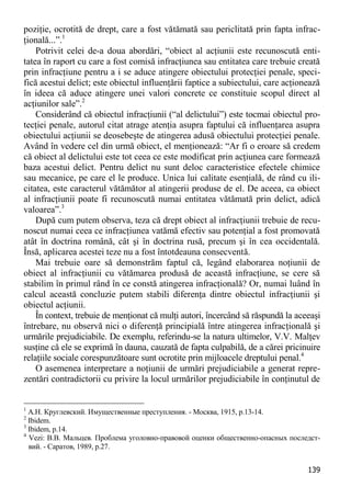 139 
poziţie, ocrotită de drept, care a fost vătămată sau periclitată prin fapta infrac- ţională...”.1 
Potrivit celei de-a doua abordări, “obiect al acţiunii este recunoscută enti- tatea în raport cu care a fost comisă infracţiunea sau entitatea care trebuie creată prin infracţiune pentru a i se aduce atingere obiectului protecţiei penale, speci- fică acestui delict; este obiectul influenţării faptice a subiectului, care acţionează în ideea că aduce atingere unei valori concrete ce constituie scopul direct al acţiunilor sale”.2 
Considerând că obiectul infracţiunii (“al delictului”) este tocmai obiectul pro- tecţiei penale, autorul citat atrage atenţia asupra faptului că influenţarea asupra obiectului acţiunii se deosebeşte de atingerea adusă obiectului protecţiei penale. Având în vedere cel din urmă obiect, el menţionează: “Ar fi o eroare să credem că obiect al delictului este tot ceea ce este modificat prin acţiunea care formează baza acestui delict. Pentru delict nu sunt deloc caracteristice efectele chimice sau mecanice, pe care el le produce. Unica lui calitate esenţială, de rând cu ili- citatea, este caracterul vătămător al atingerii produse de el. De aceea, ca obiect al infracţiunii poate fi recunoscută numai entitatea vătămată prin delict, adică valoarea”.3 
După cum putem observa, teza că drept obiect al infracţiunii trebuie de recu- noscut numai ceea ce infracţiunea vatămă efectiv sau potenţial a fost promovată atât în doctrina română, cât şi în doctrina rusă, precum şi în cea occidentală. Însă, aplicarea acestei teze nu a fost întotdeauna consecventă. 
Mai trebuie oare să demonstrăm faptul că, legând elaborarea noţiunii de obiect al infracţiunii cu vătămarea produsă de această infracţiune, se cere să stabilim în primul rând în ce constă atingerea infracţională? Or, numai luând în calcul această concluzie putem stabili diferenţa dintre obiectul infracţiunii şi obiectul acţiunii. 
În context, trebuie de menţionat că mulţi autori, încercând să răspundă la aceeaşi întrebare, nu observă nici o diferenţă principială între atingerea infracţională şi urmările prejudiciabile. De exemplu, referindu-se la natura ultimelor, V.V. Malţev susţine că ele se exprimă în dauna, cauzată de fapta culpabilă, de a cărei pricinuire relaţiile sociale corespunzătoare sunt ocrotite prin mijloacele dreptului penal.4 
O asemenea interpretare a noţiunii de urmări prejudiciabile a generat repre- zentări contradictorii cu privire la locul urmărilor prejudiciabile în conţinutul de 
1 А.Н. Круглевский. Имущественные преступления. - Москва, 1915, p.13-14. 
2 Ibidem. 
3 Ibidem, p.14. 
4 Vezi: В.В. Мальцев. Проблема уголовно-правовой оценки общественно-опасных последст- вий. - Саратов, 1989, p.27.  