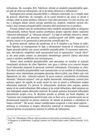 140 
infracţiune. De exemplu, B.S. Nikiforov afirmă că urmările prejudiciabile apar- ţin atât de obiectul infracţiunii, cât şi de latura obiectivă a infracţiunii.1 
Înţelegând prin urmări prejudiciabile o vătămare materială, nu o simplă stare de pericol, observăm, de exemplu, că în cazul tentativei de omor se atestă o situaţie când se poate produce ridicarea vieţii altei persoane. Cu alte cuvinte, are loc o atingere adusă valorii sociale amintite (şi, implicit, relaţiilor sociale afe- rente), deşi urmarea prejudiciabilă (moartea altei persoane) nu se produce. 
Tocmai ţinând cont de neidentitatea între urmările prejudiciabile şi atingerea infracţională, trebuie făcută analiza problemei despre raportul dintre noţiunile “obiectul infracţiunii” şi “obiectul acţiunii”. Ca fapt al realităţii obiective, urmă- rile prejudiciabile pot prezenta interes juridico-penal sub dublu aspect: prin prisma cauzei ce le generează şi prin prisma semnificaţiei lor. 
În prima ipoteză, trebuie de menţionat că ar fi simplist a ne limita la stabi- lirea faptului că transpunerea în fapt a elementului material al infracţiunii (a faptei prejudiciabile) este cauza urmărilor prejudiciabile. O asemenea reprezen- tare, într-adevăr, simplifică mult mecanismul real al raporturilor “cauză–efect” şi are prea puţin comun cu principiul metodologic potrivit căruia adevărata cauză a oricăror modificări este interacţiunea. 
Atunci când urmările prejudiciabile sunt percepute ca rezultat al acţiunii (inacţiunii) săvârşite de către făptuitor, este greu a afirma ceva concret despre locul obiectului material în procesul comiterii infracţiunii. Chestiunea se clari- fică dacă urmările prejudiciabile sunt caracterizate ca un rezultat al interacţiunii, deoarece orice interacţiune presupune prezenţa câtorva părţi, una dintre care este făptuitorul, iar alta – obiectul acţiunii. În acest context, considerăm că utilizarea formulei “obiectul acţiunii” este pe deplin întemeiată: infracţiunea, comisă prin acţiune, apare, de regulă, în acele cazuri în care se atestă o influenţare asupra obiectului material. Cu privire la infracţiunile săvârşite prin acţiune, putem spune că nu există infracţiune fără acţiune şi nu există infracţiune, dacă acţiunea nu este îndreptată asupra obiectului material. În esenţă, acţiunea înseamnă influenţare determinată asupra ceva. În doctrina penală se afirmă, pe bună dreptate, că “acţiunea este comportarea pozitivă prin care se face ceva, se promovează sau se dinamizează material un proces material, de natură să producă o schimbare în lumea externă”.2 De aceea, numai condiţionarea reciprocă a celor două aspecte – acţiunea şi orientarea ei asupra obiectului material al infracţiunii – formează temeiul pentru recunoaşterea acţiunii în calitate de infracţiune. 
1 Vezi: Б.С. Никифоров. Объект преступления по советскому уголовному праву, p.141. 
2 V.Dongoroz şi colaboratorii. Explicaţii teoretice ale Codului penal român. Partea Generală. Vol.I, p.108.  
