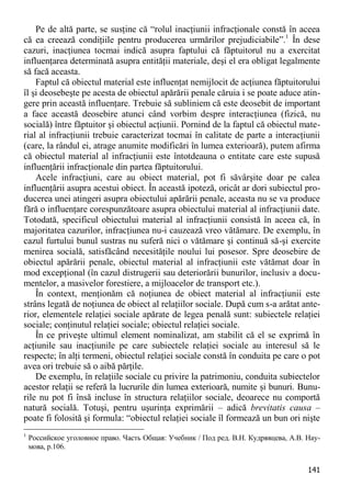 141 
Pe de altă parte, se susţine că “rolul inacţiunii infracţionale constă în aceea că ea creează condiţiile pentru producerea urmărilor prejudiciabile”.1 În dese cazuri, inacţiunea tocmai indică asupra faptului că făptuitorul nu a exercitat influenţarea determinată asupra entităţii materiale, deşi el era obligat legalmente să facă aceasta. 
Faptul că obiectul material este influenţat nemijlocit de acţiunea făptuitorului îl şi deosebeşte pe acesta de obiectul apărării penale căruia i se poate aduce atin- gere prin această influenţare. Trebuie să subliniem că este deosebit de important a face această deosebire atunci când vorbim despre interacţiunea (fizică, nu socială) între făptuitor şi obiectul acţiunii. Pornind de la faptul că obiectul mate- rial al infracţiunii trebuie caracterizat tocmai în calitate de parte a interacţiunii (care, la rândul ei, atrage anumite modificări în lumea exterioară), putem afirma că obiectul material al infracţiunii este întotdeauna o entitate care este supusă influenţării infracţionale din partea făptuitorului. 
Acele infracţiuni, care au obiect material, pot fi săvârşite doar pe calea influenţării asupra acestui obiect. În această ipoteză, oricât ar dori subiectul pro- ducerea unei atingeri asupra obiectului apărării penale, aceasta nu se va produce fără o influenţare corespunzătoare asupra obiectului material al infracţiunii date. Totodată, specificul obiectului material al infracţiunii consistă în aceea că, în majoritatea cazurilor, infracţiunea nu-i cauzează vreo vătămare. De exemplu, în cazul furtului bunul sustras nu suferă nici o vătămare şi continuă să-şi exercite menirea socială, satisfăcând necesităţile noului lui posesor. Spre deosebire de obiectul apărării penale, obiectul material al infracţiunii este vătămat doar în mod excepţional (în cazul distrugerii sau deteriorării bunurilor, inclusiv a docu- mentelor, a masivelor forestiere, a mijloacelor de transport etc.). 
În context, menţionăm că noţiunea de obiect material al infracţiunii este strâns legată de noţiunea de obiect al relaţiilor sociale. După cum s-a arătat ante- rior, elementele relaţiei sociale apărate de legea penală sunt: subiectele relaţiei sociale; conţinutul relaţiei sociale; obiectul relaţiei sociale. 
În ce priveşte ultimul element nominalizat, am stabilit că el se exprimă în acţiunile sau inacţiunile pe care subiectele relaţiei sociale au interesul să le respecte; în alţi termeni, obiectul relaţiei sociale constă în conduita pe care o pot avea ori trebuie să o aibă părţile. 
De exemplu, în relaţiile sociale cu privire la patrimoniu, conduita subiectelor acestor relaţii se referă la lucrurile din lumea exterioară, numite şi bunuri. Bunu- rile nu pot fi însă incluse în structura relaţiilor sociale, deoarece nu comportă natură socială. Totuşi, pentru uşurinţa exprimării – adică brevitatis causa – poate fi folosită şi formula: “obiectul relaţiei sociale îl formează un bun ori nişte 
1 Российское уголовное право. Часть Общая: Учебник / Под ред. В.Н. Кудрявцева, А.В. Нау- мова, p.106.  