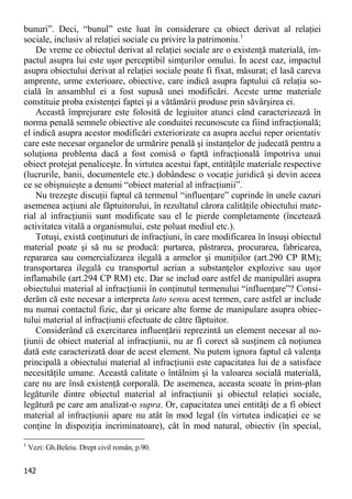 142 
bunuri”. Deci, “bunul” este luat în considerare ca obiect derivat al relaţiei sociale, inclusiv al relaţiei sociale cu privire la patrimoniu.1 
De vreme ce obiectul derivat al relaţiei sociale are o existenţă materială, im- pactul asupra lui este uşor perceptibil simţurilor omului. În acest caz, impactul asupra obiectului derivat al relaţiei sociale poate fi fixat, măsurat; el lasă careva amprente, urme exterioare, obiective, care indică asupra faptului că relaţia so- cială în ansamblul ei a fost supusă unei modificări. Aceste urme materiale constituie proba existenţei faptei şi a vătămării produse prin săvârşirea ei. 
Această împrejurare este folosită de legiuitor atunci când caracterizează în norma penală semnele obiective ale conduitei recunoscute ca fiind infracţională; el indică asupra acestor modificări exteriorizate ca asupra acelui reper orientativ care este necesar organelor de urmărire penală şi instanţelor de judecată pentru a soluţiona problema dacă a fost comisă o faptă infracţională împotriva unui obiect protejat penaliceşte. În virtutea acestui fapt, entităţile materiale respective (lucrurile, banii, documentele etc.) dobândesc o vocaţie juridică şi devin aceea ce se obişnuieşte a denumi “obiect material al infracţiunii”. 
Nu trezeşte discuţii faptul că termenul “influenţare” cuprinde în unele cazuri asemenea acţiuni ale făptuitorului, în rezultatul cărora calităţile obiectului mate- rial al infracţiunii sunt modificate sau el le pierde completamente (încetează activitatea vitală a organismului, este poluat mediul etc.). 
Totuşi, există conţinuturi de infracţiuni, în care modificarea în însuşi obiectul material poate şi să nu se producă: purtarea, păstrarea, procurarea, fabricarea, repararea sau comercializarea ilegală a armelor şi muniţiilor (art.290 CP RM); transportarea ilegală cu transportul aerian a substanţelor explozive sau uşor inflamabile (art.294 CP RM) etc. Dar se includ oare astfel de manipulări asupra obiectului material al infracţiunii în conţinutul termenului “influenţare”? Consi- derăm că este necesar a interpreta lato sensu acest termen, care astfel ar include nu numai contactul fizic, dar şi oricare alte forme de manipulare asupra obiec- tului material al infracţiunii efectuate de către făptuitor. 
Considerând că exercitarea influenţării reprezintă un element necesar al no- ţiunii de obiect material al infracţiunii, nu ar fi corect să susţinem că noţiunea dată este caracterizată doar de acest element. Nu putem ignora faptul că valenţa principală a obiectului material al infracţiunii este capacitatea lui de a satisface necesităţile umane. Această calitate o întâlnim şi la valoarea socială materială, care nu are însă existenţă corporală. De asemenea, aceasta scoate în prim-plan legăturile dintre obiectul material al infracţiunii şi obiectul relaţiei sociale, legătură pe care am analizat-o supra. Or, capacitatea unei entităţi de a fi obiect material al infracţiunii apare nu atât în mod legal (în virtutea indicaţiei ce se conţine în dispoziţia incriminatoare), cât în mod natural, obiectiv (în special, 
1 Vezi: Gh.Beleiu. Drept civil român, p.90.  