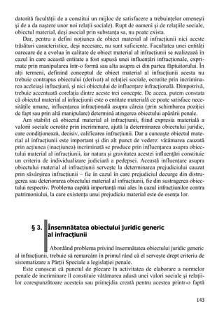 143 
datorită facultăţii de a constitui un mijloc de satisfacere a trebuinţelor omeneşti şi de a da naştere unor noi relaţii sociale). Rupt de oameni şi de relaţiile sociale, obiectul material, deşi asocial prin substanţa sa, nu poate exista. 
Dar, pentru a defini noţiunea de obiect material al infracţiunii nici aceste trăsături caracteristice, deşi necesare, nu sunt suficiente. Facultatea unei entităţi oarecare de a evolua în calitate de obiect material al infracţiunii se realizează în cazul în care această entitate a fost supusă unei influenţări infracţionale, expri- mate prin manipularea într-o formă sau alta asupra ei din partea făptuitorului. În alţi termeni, definind conceptul de obiect material al infracţiunii acesta nu trebuie contrapus obiectului (derivat) al relaţiei sociale, ocrotite prin incrimina- rea aceleiaşi infracţiuni, şi nici obiectului de influenţare infracţională. Dimpotrivă, trebuie accentuată corelaţia dintre aceste trei concepte. De aceea, putem constata că obiectul material al infracţiunii este o entitate materială ce poate satisface nece- sităţile umane, influenţarea infracţională asupra căreia (prin schimbarea poziţiei de fapt sau prin altă manipulare) determină atingerea obiectului apărării penale. 
Am stabilit că obiectul material al infracţiunii, fiind expresia materială a valorii sociale ocrotite prin incriminare, ajută la determinarea obiectului juridic, care condiţionează, decisiv, calificarea infracţiunii. Dar a cunoaşte obiectul mate- rial al infracţiunii este important şi din alt punct de vedere: vătămarea cauzată prin acţiunea (inacţiunea) incriminată se produce prin influenţarea asupra obiec- tului material al infracţiunii, iar natura şi gravitatea acestei influenţări constituie un criteriu de individualizare judiciară a pedepsei. Această influenţare asupra obiectului material al infracţiunii serveşte la determinarea prejudiciului cauzat prin săvârşirea infracţiunii – fie în cazul în care prejudiciul decurge din distru- gerea sau deteriorarea obiectului material al infracţiunii, fie din sustragerea obiec- tului respectiv. Problema capătă importanţă mai ales în cazul infracţiunilor contra patrimoniului, la care existenţa unui prejudiciu material este de esenţa lor. 
§ 3. Însemnătatea obiectului juridic generic al infracţiunii Abordând problema privind însemnătatea obiectului juridic generic 
al infracţiunii, trebuie să remarcăm în primul rând că el serveşte drept criteriu de sistematizare a Părţii Speciale a legislaţiei penale. 
Este cunoscut că punctul de plecare în activitatea de elaborare a normelor penale de incriminare îl constituie vătămarea adusă unei valori sociale şi relaţii- lor corespunzătoare acesteia sau primejdia creată pentru acestea printr-o faptă  