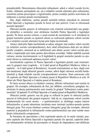 144 
prejudiciabilă. Determinarea obiectului infracţiunii, adică a valorii sociale lovite, lezate, vătămate, primejduite etc. (şi a relaţiilor sociale aferente) prin infracţiune, constituie prima preocupare a legiuitorului, prima condiţie pentru activitatea de elaborare a normei penale incriminatorii. 
Dar, după elaborare, norma penală amintită trebuie introdusă în sistemul Părţii Speciale a legislaţiei penale la locul cel mai potrivit. Cum se efectuează această operaţie? 
Obiectul juridic generic al infracţiunii este criteriul sistematizării sau grupă- rii ştiinţifice a normelor care alcătuiesc laolaltă Partea Specială a legislaţiei penale. Pe baza acestui criteriu, o nouă normă de incriminare va fi introdusă în grupul normelor penale cu ajutorul cărora se realizează apărarea valorii sociale (şi a relaţiilor sociale aferente) lezate prin fapta incriminată. 
Atunci când prin fapta incriminată se aduce atingere mai multor valori sociale (şi relaţiilor sociale corespunzătoare), deci când infracţiunea dată are un obiect juridic complex, urmează să se stabilească care dintre aceste valori sociale pre- zintă o importanţă mai mare pentru dezvoltarea societăţii. Odată stabilită această valoare, norma incriminatorie va fi înglobată în grupul normelor penale cu aju- torul cărora se realizează apărarea acestei valori. 
Incriminările cuprinse în Partea Specială a legislaţiei penale sunt sistemati- zate în grupuri mari (capitole – în Codul penal al Republicii Moldova; titluri şi capitole – în Codul penal al României). Această sistematizare se face, după cum am menţionat, după obiectul generic comun, adică după valoarea socială funda- mentală şi după relaţiile sociale corespunzătoare acesteia. Sunt cunoscute cele 18 capitole ale Părţii Speciale a Codului penal al Republicii Moldova şi cele 10 titluri ale Părţii Speciale a Codului penal al României. 
Pe baza acestui obiect cu trăsături comune, diferite infracţiuni sunt reunite în grupuri. De exemplu, infracţiunile de furt, jaf, tâlhărie, escrocherie, pungăşie etc. săvârşite în dauna patrimoniului sunt reunite în grupul “Infracţiuni contra patri- moniului” (Capitolul VI al Părţii Speciale a Codului penal al Republicii Moldova). 
Obiectul juridic generic sau de grup se reflectă în parte în obiectul juridic special al infracţiunii din grupul respectiv. Iată de ce, importanţa valorii sociale fundamentale (în cazul nostru – a patrimoniului) se răsfrânge asupra tuturor infracţiunilor şi poate determina incidenţa unor instituţii juridico-penale pentru întregul grup. Pot exista trăsături comune întregului grup (de exemplu, obiectul material şi prejudiciul la infracţiunile contra patrimoniului) sau unui număr mare dintre infracţiunile componente. 
În literatura de specialitate a fost exprimată opinia că, în unele situaţii, anu- mite capitole din Partea Specială a legislaţiei penale (în special, capitolul dedi- cat infracţiunilor săvârşite de persoanele cu funcţie de răspundere) sunt defalcate  