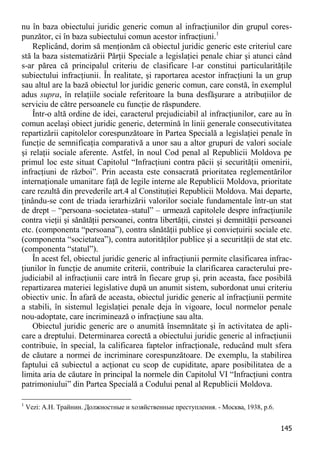 145 
nu în baza obiectului juridic generic comun al infracţiunilor din grupul cores- punzător, ci în baza subiectului comun acestor infracţiuni.1 
Replicând, dorim să menţionăm că obiectul juridic generic este criteriul care stă la baza sistematizării Părţii Speciale a legislaţiei penale chiar şi atunci când s-ar părea că principalul criteriu de clasificare l-ar constitui particularităţile subiectului infracţiunii. În realitate, şi raportarea acestor infracţiuni la un grup sau altul are la bază obiectul lor juridic generic comun, care constă, în exemplul adus supra, în relaţiile sociale referitoare la buna desfăşurare a atribuţiilor de serviciu de către persoanele cu funcţie de răspundere. 
Într-o altă ordine de idei, caracterul prejudiciabil al infracţiunilor, care au în comun acelaşi obiect juridic generic, determină în linii generale consecutivitatea repartizării capitolelor corespunzătoare în Partea Specială a legislaţiei penale în funcţie de semnificaţia comparativă a unor sau a altor grupuri de valori sociale şi relaţii sociale aferente. Astfel, în noul Cod penal al Republicii Moldova pe primul loc este situat Capitolul “Infracţiuni contra păcii şi securităţii omenirii, infracţiuni de război”. Prin aceasta este consacrată prioritatea reglementărilor internaţionale umanitare faţă de legile interne ale Republicii Moldova, prioritate care rezultă din prevederile art.4 al Constituţiei Republicii Moldova. Mai departe, ţinându-se cont de triada ierarhizării valorilor sociale fundamentale într-un stat de drept – “persoana–societatea–statul” – urmează capitolele despre infracţiunile contra vieţii şi sănătăţii persoanei, contra libertăţii, cinstei şi demnităţii persoanei etc. (componenta “persoana”), contra sănătăţii publice şi convieţuirii sociale etc. (componenta “societatea”), contra autorităţilor publice şi a securităţii de stat etc. (componenta “statul”). 
În acest fel, obiectul juridic generic al infracţiunii permite clasificarea infrac- ţiunilor în funcţie de anumite criterii, contribuie la clarificarea caracterului pre- judiciabil al infracţiunii care intră în fiecare grup şi, prin aceasta, face posibilă repartizarea materiei legislative după un anumit sistem, subordonat unui criteriu obiectiv unic. În afară de aceasta, obiectul juridic generic al infracţiunii permite a stabili, în sistemul legislaţiei penale deja în vigoare, locul normelor penale nou-adoptate, care incriminează o infracţiune sau alta. 
Obiectul juridic generic are o anumită însemnătate şi în activitatea de apli- care a dreptului. Determinarea corectă a obiectului juridic generic al infracţiunii contribuie, în special, la calificarea faptelor infracţionale, reducând mult sfera de căutare a normei de incriminare corespunzătoare. De exemplu, la stabilirea faptului că subiectul a acţionat cu scop de cupiditate, apare posibilitatea de a limita aria de căutare în principal la normele din Capitolul VI “Infracţiuni contra patrimoniului” din Partea Specială a Codului penal al Republicii Moldova. 
1 Vezi: А.Н. Трайнин. Должностные и хозяйственные преступления. - Москва, 1938, p.6.  