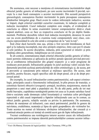 146 
De asemenea, este necesar a menţiona că sistematizarea incriminărilor după obiectul juridic generic al infracţiunii, pe care aceste incriminări îl prevăd, ser- veşte la o mai bună cunoaştere a acestor incriminări. Din această perspectivă gnoseologică, cunoaşterea fiecărei incriminări în parte presupune cunoaşterea trăsăturilor întregului grup. Dacă avem în vedere inferenţele inductive, acestea se împart, după criteriul cantităţii cazurilor examinate, în inducţie completă şi inducţie incompletă. Cazul inducţiei complete este simplu, el evidenţiind că concluzia se obţine în urma examinării tuturor componentelor dintr-o clasă supusă analizei, ceea ce face ca respectiva concluzie să fie pe deplin funda- mentată. Probleme deosebite ridică însă inducţia incompletă, deoarece în acest caz nu avem posibilitatea de a examina toate componentele unei clase, con- cluzia reprezentând în cele din urmă o extrapolare de la “unii la toţi”. 
Însă chiar dacă lucrurile stau aşa, ştiinţa a fost nevoită întotdeauna să facă apel şi la inducţia incompletă, mai ales ştiinţele empirice, între care pot fi situate şi cele juridice. În aceste discipline, inducţia, prin caracterul ei intuitiv şi prin tendinţa către generalitate, îndeplineşte un rol creator.1 
În alt context, sistematizarea după criteriul obiectului juridic generic al infrac- ţiunii permite elaborarea şi aplicarea de politici penale speciale privind preveni- rea şi combaterea infracţiunilor din grupul respectiv şi a unor programe de reeducare post-penală. Infracţiunile grupate în jurul aceleiaşi valori sociale fun- damentale prezintă aceleaşi particularităţi de ordin criminologic şi, de aceea, pot fi prevenite şi sancţionate prin măsuri şi mijloace specifice. De aceea, sunt posibile, pentru fiecare, reguli specifice atât de drept penal, cât şi de drept pro- cesual penal. 
De exemplu, în cazul infracţiunilor contra patrimoniului, sub aspect crimino- logic, principala cauză a fenomenului infracţional, în plin proces de tranziţie, o constituie factorii obiectivi (exogeni): şomajul, incultura, neajutorarea, starea de pauperism a unei mari părţi a populaţiei etc. Pe de altă parte, pofta de tot mai multă înavuţire, cupiditatea nemărginită pentru tot ceea ce le poate satisface luxul (într-o societate unde domneşte cultul luxurianţei) şi vanitatea celor privilegiaţi reprezintă o altă cauză importantă a faptelor infracţionale care au în comun, ca obiect juridic generic, relaţiile sociale cu privire la patrimoniu. De asemenea, trebuie de menţionat că infractorii, care atacă patrimoniul, profită în genere de naivitatea, credulitatea, neatenţia şi lipsa de spirit gospodăresc ale victimelor lor. Toate acestea nu numai că înlesnesc săvârşirea infracţiunilor, dar creează şi o continuă atracţie pentru cei tentaţi să comită acest gen de fapte infracţionale. 
Tocmai combaterea sau restrângerea tuturor acestor cauze ale infracţiunilor contra patrimoniului se impune datorită particularităţilor comune acestor infrac- 
1 Vezi: Gh.Mateuţ. Elemente de logică juridică. - Iaşi: Chemarea, 1994, p.108.  