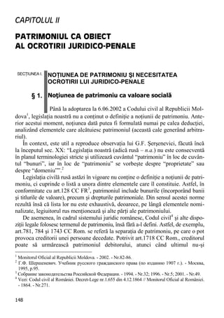 148 
CAPITOLUL II 
PATRIMONIUL CA OBIECT AL OCROTIRII JURIDICO-PENALE 
SECŢIUNEA I. § 1. NOŢIUNEA DE PATRIMONIU ŞI NECESITATEA OCROTIRII LUI JURIDICO-PENALE Noţiunea de patrimoniu ca valoare socială Până la adoptarea la 6.06.2002 a Codului civil al Republicii Mol- 
dova1, legislaţia noastră nu a conţinut o definiţie a noţiunii de patrimoniu. Ante- rior acestui moment, noţiunea dată putea fi formulată numai pe calea deducţiei, analizând elementele care alcătuiesc patrimoniul (această cale generând arbitra- riul). 
În context, este util a reproduce observaţia lui G.F. Şerşenevici, făcută încă la începutul sec. XX: “Legislaţia noastră (adică rusă – n.a.) nu este consecventă în planul terminologiei stricte şi utilizează cuvântul “patrimoniu” în loc de cuvân- tul “bunuri”, iar în loc de “patrimoniu” se vorbeşte despre “proprietate” sau despre “domeniu””.2 
Legislaţia civilă rusă astăzi în vigoare nu conţine o definiţie a noţiunii de patri- moniu, ci cuprinde o listă a unora dintre elementele care îl constituie. Astfel, în conformitate cu art.128 CC FR3, patrimoniul include bunurile (încorporând banii şi titlurile de valoare), precum şi drepturile patrimoniale. Din sensul acestei norme rezultă însă că lista lor nu este exhaustivă, deoarece, pe lângă elementele nomi- nalizate, legiuitorul rus menţionează şi alte părţi ale patrimoniului. 
De asemenea, în cadrul sistemului juridic românesc, Codul civil4 şi alte dispo- ziţii legale folosesc termenul de patrimoniu, însă fără a-l defini. Astfel, de exemplu, art.781, 784 şi 1743 CC Rom. se referă la separaţia de patrimoniu, pe care o pot provoca creditorii unei persoane decedate. Potrivit art.1718 CC Rom., creditorul poate să urmărească patrimoniul debitorului, atunci când ultimul nu-şi 
1 Monitorul Oficial al Republicii Moldova. - 2002. - Nr.82-86. 
2 Г.Ф. Шершеневич. Учебник русского гражданского права (по изданию 1907 г.). - Москва, 1995, p.95. 
3 Собрание законодательства Российской Федерации. - 1994. - Nr.32; 1996. - Nr.5; 2001. - Nr.49. 
4 Vezi: Codul civil al României. Decret-Lege nr.1.655 din 4.12.1864 // Monitorul Oficial al României. - 1864. - Nr.271.  