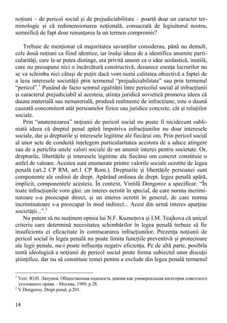 14 
noţiuni – de pericol social şi de prejudiciabilitate – poartă doar un caracter ter- minologic şi că redimensionarea noţională, consacrată de legiuitorul nostru, semnifică de fapt doar renunţarea la un termen compromis? 
Trebuie de menţionat că majoritatea savanţilor considerau, până nu demult, cele două noţiuni ca fiind identice, iar însăşi ideea de a identifica anumite parti- cularităţi, care le-ar putea distinge, era privită uneori ca o idee scolastică, inutilă, care nu presupune nici o încărcătură constructivă, deoarece esenţa lucrurilor nu se va schimba nici câtuşi de puţin dacă vom numi calitatea obiectivă a faptei de a leza interesele societăţii prin termenul “prejudiciabilitate” sau prin termenul “pericol”.1 Punând de facto semnul egalităţii între pericolul social al infracţiunii şi caracterul prejudiciabil al acesteia, ştiinţa juridică sovietică promova ideea că dauna materială sau nematerială, produsă realmente de infracţiune, este o daună cauzată concomitent atât persoanelor fizice sau juridice concrete, cât şi relaţiilor sociale. 
Prin “anatemizarea” noţiunii de pericol social nu poate fi nicidecum subli- niată ideea că dreptul penal apără împotriva infracţiunilor nu doar interesele sociale, dar şi drepturile şi interesele legitime ale fiecărui om. Prin pericol social al unor acte de conduită înţelegem particularitatea acestora de a aduce atingere sau de a periclita unele valori sociale de un anumit interes pentru societate. Or, drepturile, libertăţile şi interesele legitime ale fiecărui om concret constituie o astfel de valoare. Acestea sunt enumerate printre valorile sociale ocrotite de legea penală (art.2 CP RM, art.1 CP Rom.). Drepturile şi libertăţile persoanei sunt componente ale ordinii de drept. Apărând ordinea de drept, legea penală apără, implicit, componentele acesteia. În context, Vintilă Dongoroz a specificat: “În toate infracţiunile vom găsi: un interes ocrotit în special, de care norma incrimi- natoare s-a preocupat direct, şi un interes ocrotit în general, de care norma incriminatoare s-a preocupat în mod indirect... Acest din urmă interes aparţine societăţii...”.2 
Nu putem să nu susţinem opinia lui N.F. Kuzneţova şi I.M. Teajkova că unicul criteriu care determină necesitatea schimbărilor în legea penală trebuie să fie insuficienta ei eficacitate în contracararea infracţiunilor. Prezenţa noţiunii de pericol social în legea penală nu poate limita funcţiile preventivă şi protectoare ale legii penale, nu-i poate influenţa negativ eficienţa. Pe de altă parte, posibila tentă ideologică a noţiunii de pericol social poate forma subiectul unor discuţii ştiinţifice, dar nu să constituie temei pentru a exclude din legea penală termenul 
1 Vezi: Ю.И. Ляпунов. Общественная опасность деяния как универсальная категория советского уголовного права. - Москва, 1989, р.28. 
2 V.Dongoroz. Drept penal, p.201.  
