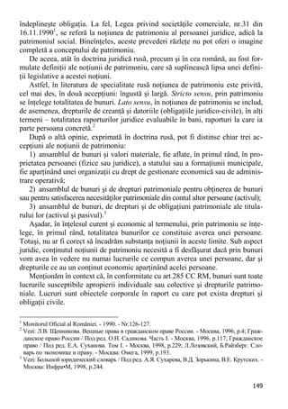 149 
îndeplineşte obligaţia. La fel, Legea privind societăţile comerciale, nr.31 din 16.11.19901, se referă la noţiunea de patrimoniu al persoanei juridice, adică la patrimoniul social. Bineînţeles, aceste prevederi răzleţe nu pot oferi o imagine completă a conceptului de patrimoniu. 
De aceea, atât în doctrina juridică rusă, precum şi în cea română, au fost for- mulate definiţii ale noţiunii de patrimoniu, care să suplinească lipsa unei defini- ţii legislative a acestei noţiuni. 
Astfel, în literatura de specialitate rusă noţiunea de patrimoniu este privită, cel mai des, în două accepţiuni: îngustă şi largă. Stricto sensu, prin patrimoniu se înţelege totalitatea de bunuri. Lato sensu, în noţiunea de patrimoniu se includ, de asemenea, drepturile de creanţă şi datoriile (obligaţiile juridico-civile), în alţi termeni – totalitatea raporturilor juridice evaluabile în bani, raporturi la care ia parte persoana concretă.2 
După o altă opinie, exprimată în doctrina rusă, pot fi distinse chiar trei ac- cepţiuni ale noţiunii de patrimoniu: 
1) ansamblul de bunuri şi valori materiale, fie aflate, în primul rând, în pro- prietatea persoanei (fizice sau juridice), a statului sau a formaţiunii municipale, fie aparţinând unei organizaţii cu drept de gestionare economică sau de adminis- trare operativă; 
2) ansamblul de bunuri şi de drepturi patrimoniale pentru obţinerea de bunuri sau pentru satisfacerea necesităţilor patrimoniale din contul altor persoane (activul); 
3) ansamblul de bunuri, de drepturi şi de obligaţiuni patrimoniale ale titula- rului lor (activul şi pasivul).3 
Aşadar, în înţelesul curent şi economic al termenului, prin patrimoniu se înţe- lege, în primul rând, totalitatea bunurilor ce constituie averea unei persoane. Totuşi, nu ar fi corect să încadrăm substanţa noţiunii în aceste limite. Sub aspect juridic, conţinutul noţiunii de patrimoniu necesită a fi desfăşurat dacă prin bunuri vom avea în vedere nu numai lucrurile ce compun averea unei persoane, dar şi drepturile ce au un conţinut economic aparţinând acelei persoane. 
Menţionăm în context că, în conformitate cu art.285 CC RM, bunuri sunt toate lucrurile susceptibile apropierii individuale sau colective şi drepturile patrimo- niale. Lucruri sunt obiectele corporale în raport cu care pot exista drepturi şi obligaţii civile. 
1 Monitorul Oficial al României. - 1990. - Nr.126-127. 
2 Vezi: Л.В. Щенникова. Вещные права в гражданском праве России. - Москва, 1996, p.4; Граж- данское право России / Под ред. О.Н. Садикова. Часть I. - Москва, 1996, p.117; Гражданское право / Под ред. Е.А. Суханова. Том I. - Москва, 1998, p.229; Л.Лозовский, Б.Райзберг. Сло- варь по экономике и праву. - Москва: Омега, 1999, p.193. 
3 Vezi: Большой юридический словарь / Под ред. А.Я. Сухарева, В.Д. Зорькина, В.Е. Крутских. - Москва: Инфра•М, 1998, p.244.  