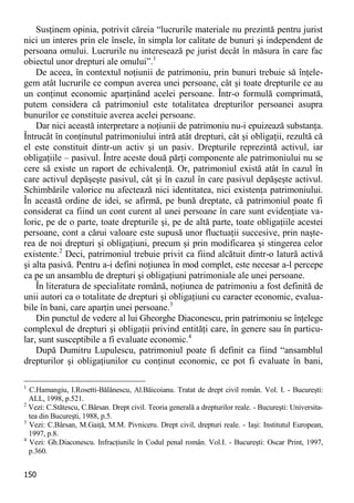 150 
Susţinem opinia, potrivit căreia “lucrurile materiale nu prezintă pentru jurist nici un interes prin ele însele, în simpla lor calitate de bunuri şi independent de persoana omului. Lucrurile nu interesează pe jurist decât în măsura în care fac obiectul unor drepturi ale omului”.1 
De aceea, în contextul noţiunii de patrimoniu, prin bunuri trebuie să înţele- gem atât lucrurile ce compun averea unei persoane, cât şi toate drepturile ce au un conţinut economic aparţinând acelei persoane. Într-o formulă comprimată, putem considera că patrimoniul este totalitatea drepturilor persoanei asupra bunurilor ce constituie averea acelei persoane. 
Dar nici această interpretare a noţiunii de patrimoniu nu-i epuizează substanţa. Întrucât în conţinutul patrimoniului intră atât drepturi, cât şi obligaţii, rezultă că el este constituit dintr-un activ şi un pasiv. Drepturile reprezintă activul, iar obligaţiile – pasivul. Între aceste două părţi componente ale patrimoniului nu se cere să existe un raport de echivalenţă. Or, patrimoniul există atât în cazul în care activul depăşeşte pasivul, cât şi în cazul în care pasivul depăşeşte activul. Schimbările valorice nu afectează nici identitatea, nici existenţa patrimoniului. În această ordine de idei, se afirmă, pe bună dreptate, că patrimoniul poate fi considerat ca fiind un cont curent al unei persoane în care sunt evidenţiate va- loric, pe de o parte, toate drepturile şi, pe de altă parte, toate obligaţiile acestei persoane, cont a cărui valoare este supusă unor fluctuaţii succesive, prin naşte- rea de noi drepturi şi obligaţiuni, precum şi prin modificarea şi stingerea celor existente.2 Deci, patrimoniul trebuie privit ca fiind alcătuit dintr-o latură activă şi alta pasivă. Pentru a-i defini noţiunea în mod complet, este necesar a-l percepe ca pe un ansamblu de drepturi şi obligaţiuni patrimoniale ale unei persoane. 
În literatura de specialitate română, noţiunea de patrimoniu a fost definită de unii autori ca o totalitate de drepturi şi obligaţiuni cu caracter economic, evalua- bile în bani, care aparţin unei persoane.3 
Din punctul de vedere al lui Gheorghe Diaconescu, prin patrimoniu se înţelege complexul de drepturi şi obligaţii privind entităţi care, în genere sau în particu- lar, sunt susceptibile a fi evaluate economic.4 
După Dumitru Lupulescu, patrimoniul poate fi definit ca fiind “ansamblul drepturilor şi obligaţiunilor cu conţinut economic, ce pot fi evaluate în bani, 
1 C.Hamangiu, I.Rosetti-Bălănescu, Al.Băicoianu. Tratat de drept civil român. Vol. I. - Bucureşti: ALL, 1998, p.521. 
2 Vezi: C.Stătescu, C.Bârsan. Drept civil. Teoria generală a drepturilor reale. - Bucureşti: Universita- tea din Bucureşti, 1988, p.5. 
3 Vezi: C.Bârsan, M.Gaiţă, M.M. Pivniceru. Drept civil, drepturi reale. - Iaşi: Institutul European, 1997, p.8. 
4 Vezi: Gh.Diaconescu. Infracţiunile în Codul penal român. Vol.I. - Bucureşti: Oscar Print, 1997, p.360.  