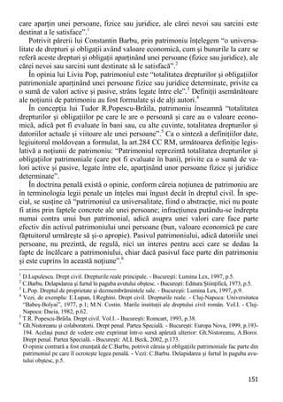 151 
care aparţin unei persoane, fizice sau juridice, ale cărei nevoi sau sarcini este destinat a le satisface”.1 
Potrivit părerii lui Constantin Barbu, prin patrimoniu înţelegem “o universa- litate de drepturi şi obligaţii având valoare economică, cum şi bunurile la care se referă aceste drepturi şi obligaţii aparţinând unei persoane (fizice sau juridice), ale cărei nevoi sau sarcini sunt destinate să le satisfacă”.2 
În opinia lui Liviu Pop, patrimoniul este “totalitatea drepturilor şi obligaţiilor patrimoniale aparţinând unei persoane fizice sau juridice determinate, privite ca o sumă de valori active şi pasive, strâns legate între ele”.3 Definiţii asemănătoare ale noţiunii de patrimoniu au fost formulate şi de alţi autori.4 
În concepţia lui Tudor R.Popescu-Brăila, patrimoniu înseamnă “totalitatea drepturilor şi obligaţiilor pe care le are o persoană şi care au o valoare econo- mică, adică pot fi evaluate în bani sau, cu alte cuvinte, totalitatea drepturilor şi datoriilor actuale şi viitoare ale unei persoane”.5 Ca o sinteză a definiţiilor date, legiuitorul moldovean a formulat, la art.284 CC RM, următoarea definiţie legis- lativă a noţiunii de patrimoniu: “Patrimoniul reprezintă totalitatea drepturilor şi obligaţiilor patrimoniale (care pot fi evaluate în bani), privite ca o sumă de va- lori active şi pasive, legate între ele, aparţinând unor persoane fizice şi juridice determinate”. 
În doctrina penală există o opinie, conform căreia noţiunea de patrimoniu are în terminologia legii penale un înţeles mai îngust decât în dreptul civil. În spe- cial, se susţine că “patrimoniul ca universalitate, fiind o abstracţie, nici nu poate fi atins prin faptele concrete ale unei persoane; infracţiunea putându-se îndrepta numai contra unui bun patrimonial, adică asupra unei valori care face parte efectiv din activul patrimoniului unei persoane (bun, valoare economică pe care făptuitorul urmăreşte să şi-o apropie). Pasivul patrimoniului, adică datoriile unei persoane, nu prezintă, de regulă, nici un interes pentru acei care se dedau la fapte de încălcare a patrimoniului, chiar dacă pasivul face parte din patrimoniu şi este cuprins în această noţiune”.6 
1 D.Lupulescu. Drept civil. Drepturile reale principale. - Bucureşti: Lumina Lex, 1997, p.5. 
2 C.Barbu. Delapidarea şi furtul în paguba avutului obştesc. - Bucureşti: Editura Ştiinţifică, 1973, p.5. 
3 L.Pop. Dreptul de proprietate şi dezmembrămintele sale. - Bucureşti: Lumina Lex, 1997, p.9. 
4 Vezi, de exemplu: E.Lupan, I.Reghini. Drept civil. Drepturile reale. - Cluj-Napoca: Universitatea “Babeş-Bolyai”, 1977, p.1; M.N. Costin. Marile instituţii ale dreptului civil român. Vol.I. - Cluj- Napoca: Dacia, 1982, p.62. 
5 T.R. Popescu-Brăila. Drept civil. Vol.I. - Bucureşti: Romcart, 1993, p.38. 
6 Gh.Nistoreanu şi colaboratorii. Drept penal. Partea Specială. - Bucureşti: Europa Nova, 1999, p.193- 194. Acelaşi punct de vedere este exprimat într-o sursă apărută ulterior: Gh.Nistoreanu, A.Boroi. Drept penal. Partea Specială. - Bucureşti: ALL Beck, 2002, p.173. 
O opinie contrară a fost enunţată de C.Barbu, potrivit căruia şi obligaţiile patrimoniale fac parte din patrimoniul pe care îl ocroteşte legea penală. - Vezi: C.Barbu. Delapidarea şi furtul în paguba avu- tului obştesc, p.5.  