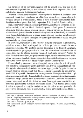 152 
Ne permitem să ne exprimăm rezerve faţă de această teză, din mai multe considerente. În primul rând, să analizăm dacă se confirmă că patrimoniul, fiind o abstracţie, nu poate fi atins prin infracţiune. 
Amintim în acest sens una dintre ideile exprimate de Hans H. Jescheck, care consideră, cu adevărat, că valoarea socială trebuie înţeleasă ca o valoare abstractă, protejată juridic, a ordinii sociale, pentru a cărei menţinere comunitatea mani- festă interes şi care poate fi atribuită ca purtător fie individului, fie colectivităţii.1 
Deci, orice valoare socială, inclusiv patrimoniul, constituie o abstracţie, o plăs- muire a minţii, o entitate ideală. Pe de altă parte, o faptă poate fi considerată infracţiune doar dacă aduce atingere valorilor sociale ocrotite de legea penală. Materialiceşte, pericolul social al faptei (al acţiunii sau al inacţiunii) se concreti- zează în rezultatul ei prin care se aduce sau nu atingere valorilor sociale apărate penaliceşte. Prin săvârşirea infracţiunilor contra patrimoniului se aduce atingere patrimoniului ca valoare socială. 
În acest sens, menţionăm că prin “a aduce atingere” înţelegem, în primul rând, a vătăma, a leza, a lovi, a primejdui etc., adică a produce un rău efectiv sau a ameninţa cu un rău.2 Or, conform opiniei întemeiate a lui Hans H. Jescheck, lezarea obiectului protejat penaliceşte constă în nesocotirea interesului vital al comunităţii, care îşi găseşte expresia materială în obiectul acţiunii.3 Aşadar, în cazul săvârşirii infracţiunii, nu putem vorbi despre nesocotirea obiectului acţiu- nii (de exemplu, a bunului). Acesta doar este influenţat infracţional, aşa cum s-a demonstrat supra, pentru a se aduce atingere obiectului infracţiunii. 
Pentru a înţelege corect mecanismul atingerii, aduse obiectului apărării penale prin comiterea infracţiunilor contra patrimoniului, trebuie să accentuăm că rela- ţiile sociale, aferente valorii sociale ocrotite de legea penală, fac parte de aseme- nea din structura acestui obiect. Iată de ce, compare ca deosebit de utilă aserţiu- nea lui N.I. Korjanski: “De exemplu, sustragerea sau distrugerea bunurilor ... şi alte asemenea manifestări de conduită infracţională se caracterizează prin aceea, că anumite relaţii sociale unice sunt temporar lichidate. Conduita, necorespun- zătoare interesului social, fie săvârşirea unor fapte contrapuse acestui interes, împiedică posibilitatea exercitării interesului social”.4 Or, tocmai prin această lichidare temporară a relaţiilor sociale se are în vedere un caz particular de nesocotire a interesului vital al comunităţii, despre care menţionează Hans H. 
1 Vezi: Hans H. Jescheck. Lehrbuch des Strafrechts. - Berlin: Allgemeiner Teil, 1988, p.233-234. 
2 Vezi: V.Dongoroz şi colaboratorii. Explicaţii teoretice ale Codului penal român. Partea Generală. Vol.I. - Bucureşti: Editura Academiei, 1969, p.109. 
3 Vezi: Hans H. Jescheck. Op. cit., p.234. 
4 Н.И. Коржанский. Объект и предмет уголовно-правовой охраны. - Москва: Академия МВД, 1980, p.166.  