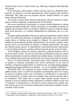 153 
Jescheck, deci se are în vedere lezarea sau, altfel spus, atingerea obiectului apă- rării penale. 
Pe de altă parte, autorii opiniei criticate recunosc tacit că şi drepturile patri- moniale, ca expresie a activului patrimoniului, suferă atingere prin comiterea infracţiunii. Dar, după cum am constatat anterior, dreptul subiectiv nu poate forma obiectul infracţiunii. 
Nici bunul nu poate forma obiectul infracţiunii: obiectul material al infrac- ţiunii nu trebuie confundat cu obiectul juridic al infracţiunii. 
Din aceste considerente, patrimoniul, ca valoare socială (înţeleasă ca valoare abstractă) protejată penaliceşte, trebuie conceput ca un ansamblu de drepturi şi obligaţii ale persoanei (fizice sau juridice) stabilite în raport cu bunurile aparţi- nând acelei persoane, ca o entitate independentă de elementele sale ce o con- stituie. 
Nu putem sprijini abordările eclectice ale noţiunii de patrimoniu, potrivit cărora acesta este format din drepturile şi obligaţiile patrimoniale, dar şi din bunurile asupra cărora se răsfrâng aceste drepturi şi obligaţii. În contextul examinării problemei privind apărarea penală a patrimoniului, este necesar a sublinia: patri- moniul, privit ca universalitate de drepturi şi obligaţii patrimoniale, face parte din obiectul juridic generic al infracţiunilor contra patrimoniului; patrimoniul, ca universalitate de bunuri, constituie obiectul material generic al acestor fapte. 
Vasile Drăghici observă că valoarea reprezintă o judecată despre un bun, şi nu însuşi bunul evaluat.1 Pe cale de consecinţă, parafrazând această teză, putem afirma că patrimoniul constituie rezultatul unei judecăţi despre o totalitate de drep- turi şi obligaţii patrimoniale privind bunurile şi nu înseşi aceste bunuri evaluate. 
Privit ca o unitate abstractă, “patrimoniul poate suferi schimbări nenumărate în calitatea şi cantitatea elementelor sale; aceste transformări nu fac decât să modifice compunerea patrimoniului şi conţinutul său, însă lasă neatins patrimo- niul privit în el însuşi (sublinierea ne aparţine – n.a.) şi în existenţa sa abstractă”.2 
Într-adevăr, dacă vom recunoaşte că numai valorile sociale formează obiectul apărării penale, atunci va trebui să constatăm că patrimoniul, privit în el însuşi, în izolare de relaţiile sociale care se formează, se desfăşoară şi se dezvoltă în jurul şi datorită lui, nu poate suferi vreo atingere, deci nu poate constitui obiec- tul infracţiunii. Însă, după cum s-a putut vedea anterior, poziţia corectă se exprimă în aceea că obiectul oricărei infracţiuni îl constituie relaţiile sociale care se formează, se desfăşoară şi se dezvoltă în jurul şi datorită unor entităţi care, prin rolul pe care îl au în formarea, desfăşurarea şi dezvoltarea relaţiilor sociale, constituie valori sociale. 
1 Vezi: V.Drăghici. Obiectul juridic al infracţiunii // Revista de drept penal. - 2002. - Nr.4. - P.55-61. 
2 C.Hamangiu, I.Rosetti-Bălănescu, Al.Băicoianu. Tratat de drept civil român. Vol. I, p.524.  