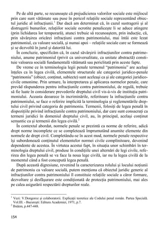 154 
Pe de altă parte, se recunoaşte că prejudicierea valorilor sociale este mijlocul prin care sunt vătămate sau puse în pericol relaţiile sociale reprezentând obiec- tul juridic al infracţiunii.1 Dar dacă am determinat că, în cazul sustragerii şi al distrugerii bunurilor, relaţiilor sociale ocrotite penaliceşte li se aduce atingere (prin lichidarea lor temporară), atunci trebuie să recunoaştem, prin inducţie, că, prin săvârşirea oricărei infracţiuni contra patrimoniului, mai întâi este lezat patrimoniul, ca valoare socială, şi numai apoi – relaţiile sociale care se formează şi se dezvoltă în jurul şi datorită lui. 
În concluzie, specificăm că, în cazul săvârşirii infracţiunilor contra patrimo- niului, anume patrimoniul (privit ca universalitate, ca unitate abstractă) consti- tuie valoarea socială fundamentală vătămată sau periclitată prin aceste fapte. 
De vreme ce în terminologia legii penale termenul “patrimoniu” are acelaşi înţeles ca în legea civilă, elementele structurale ale categoriei juridico-penale “patrimoniu” (obiect, conţinut, subiecte) sunt aceleaşi ca şi ale categoriei juridico- civile omonime. Prin urmare, la interpretarea şi aplicarea normelor penale, care prevăd răspunderea pentru infracţiunile contra patrimoniului, de regulă, trebuie să fie luate în considerare prevederile dreptului civil vis-à-vis de instituţia patri- moniului. Aceasta deoarece în incriminările, referitoare la infracţiunile contra patrimoniului, se face o referire implicită la terminologia şi reglementările drep- tului civil privind categoria de patrimoniu. Termenii, folosiţi de legea penală în dispoziţiile privind infracţiunile contra patrimoniului, dar care sunt consacraţi ca termeni juridici în domeniul dreptului civil, au, în principal, acelaşi conţinut semantic ca şi termenii din legea civilă.2 
În contextul abordat, normele penale se prezintă ca norme de referire, adică drept norme incomplete ce se completează împrumutând anumite elemente din normele de drept civil. Completându-se în acest mod, normele penale respective îşi subordonează conţinutul elementelor normei civile complinitoare, devenind dependente de acestea. În virtutea acestui fapt, în situaţia unor schimbări în ter- minologia dreptului civil, produse în condiţiile unei alternări de legi civile, refe- rirea din legea penală se va face la noua lege civilă, iar nu la legea civilă de la momentul când a fost concepută legea penală. 
După această digresiune, revenind la caracterizarea rolului şi locului noţiunii de patrimoniu ca valoare socială, putem menţiona că obiectul juridic generic al infracţiunilor contra patrimoniului îl constituie relaţiile sociale a căror formare, dezvoltare şi desfăşurare este condiţionată de protecţia patrimoniului, mai ales pe calea asigurării respectării drepturilor reale. 
1 Vezi: V.Dongoroz şi colaboratorii. Explicaţii teoretice ale Codului penal român. Partea Specială. Vol.III. - Bucureşti: Editura Academiei, 1971, p.7. 
2 Ibidem, p.447-448.  