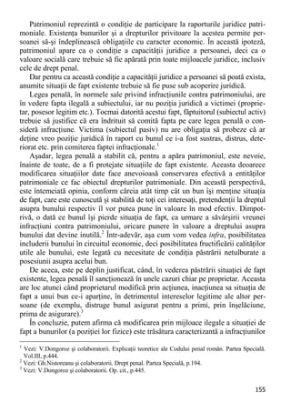 155 
Patrimoniul reprezintă o condiţie de participare la raporturile juridice patri- moniale. Existenţa bunurilor şi a drepturilor privitoare la acestea permite per- soanei să-şi îndeplinească obligaţiile cu caracter economic. În această ipoteză, patrimoniul apare ca o condiţie a capacităţii juridice a persoanei, deci ca o valoare socială care trebuie să fie apărată prin toate mijloacele juridice, inclusiv cele de drept penal. 
Dar pentru ca această condiţie a capacităţii juridice a persoanei să poată exista, anumite situaţii de fapt existente trebuie să fie puse sub acoperire juridică. 
Legea penală, în normele sale privind infracţiunile contra patrimoniului, are în vedere fapta ilegală a subiectului, iar nu poziţia juridică a victimei (proprie- tar, posesor legitim etc.). Tocmai datorită acestui fapt, făptuitorul (subiectul activ) trebuie să justifice că era îndrituit să comită fapta pe care legea penală o con- sideră infracţiune. Victima (subiectul pasiv) nu are obligaţia să probeze că ar deţine vreo poziţie juridică în raport cu bunul ce i-a fost sustras, distrus, dete- riorat etc. prin comiterea faptei infracţionale.1 
Aşadar, legea penală a stabilit că, pentru a apăra patrimoniul, este nevoie, înainte de toate, de a fi protejate situaţiile de fapt existente. Aceasta deoarece modificarea situaţiilor date face anevoioasă conservarea efectivă a entităţilor patrimoniale ce fac obiectul drepturilor patrimoniale. Din această perspectivă, este întemeiată opinia, conform căreia atât timp cât un bun îşi menţine situaţia de fapt, care este cunoscută şi stabilită de toţi cei interesaţi, pretendenţii la dreptul asupra bunului respectiv îl vor putea pune în valoare în mod efectiv. Dimpot- rivă, o dată ce bunul îşi pierde situaţia de fapt, ca urmare a săvârşirii vreunei infracţiuni contra patrimoniului, oricare punere în valoare a dreptului asupra bunului dat devine inutilă.2 Într-adevăr, aşa cum vom vedea infra, posibilitatea includerii bunului în circuitul economic, deci posibilitatea fructificării calităţilor utile ale bunului, este legată cu necesitate de condiţia păstrării netulburate a posesiunii asupra acelui bun. 
De aceea, este pe deplin justificat, când, în vederea păstrării situaţiei de fapt existente, legea penală îl sancţionează în unele cazuri chiar pe proprietar. Aceasta are loc atunci când proprietarul modifică prin acţiunea, inacţiunea sa situaţia de fapt a unui bun ce-i aparţine, în detrimentul intereselor legitime ale altor per- soane (de exemplu, distruge bunul asigurat pentru a primi, prin înşelăciune, prima de asigurare).3 
În concluzie, putem afirma că modificarea prin mijloace ilegale a situaţiei de fapt a bunurilor (a poziţiei lor fizice) este trăsătura caracterizantă a infracţiunilor 
1 Vezi: V.Dongoroz şi colaboratorii. Explicaţii teoretice ale Codului penal român. Partea Specială. Vol.III, p.444. 
2 Vezi: Gh.Nistoreanu şi colaboratorii. Drept penal. Partea Specială, p.194. 
3 Vezi: V.Dongoroz şi colaboratorii. Op. cit., p.445.  