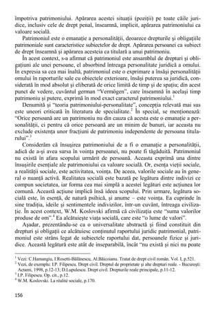 156 
împotriva patrimoniului. Apărarea acestei situaţii (poziţii) pe toate căile juri- dice, inclusiv cele de drept penal, înseamnă, implicit, apărarea patrimoniului ca valoare socială. 
Patrimoniul este o emanaţie a personalităţii, deoarece drepturile şi obligaţiile patrimoniale sunt caracteristice subiectelor de drept. Apărarea persoanei ca subiect de drept înseamnă şi apărarea acesteia ca titulară a unui patrimoniu. 
În acest context, s-a afirmat că patrimoniul este ansamblul de drepturi şi obli- gaţiuni ale unei persoane, el absorbind întreaga personalitate juridică a omului. În expresia sa cea mai înaltă, patrimoniul este o exprimare a însăşi personalităţii omului în raporturile sale cu obiectele exterioare, însăşi puterea sa juridică, con- siderată în mod absolut şi eliberată de orice limită de timp şi de spaţiu; din acest punct de vedere, cuvântul german “Vermögen”, care înseamnă în acelaşi timp patrimoniu şi putere, exprimă în mod exact caracterul patrimoniului.1 
Denumită şi “teoria patrimoniului-personalitate”, concepţia relevată mai sus este uneori criticată în literatura de specialitate.2 În special, se menţionează: “Orice persoană are un patrimoniu nu din cauza că acesta este o emanaţie a per- sonalităţii, ci pentru că orice persoană are un minim de bunuri, iar aceasta nu exclude existenţa unor fracţiuni de patrimoniu independente de persoana titula- rului”.3 
Considerăm că însuşirea patrimoniului de a fi o emanaţie a personalităţii, adică de a-şi avea sursa în voinţa persoanei, nu poate fi tăgăduită. Patrimoniul nu există în afara scopului urmărit de persoană. Aceasta exprimă una dintre însuşirile esenţiale ale patrimoniului ca valoare socială. Or, esenţa vieţii sociale, a realităţii sociale, este activitatea, voinţa. De aceea, valorile sociale au în gene- ral o nuanţă activă. Realitatea socială este bazată pe legătura dintre indivizi ce compun societatea, iar forma cea mai simplă a acestei legături este acţiunea lor comună. Această acţiune implică însă ideea scopului. Prin urmare, legătura so- cială este, în esenţă, de natură psihică, şi anume – este voinţa. Ea cuprinde în sine tradiţia, ideile şi sentimentele indivizilor, într-un cuvânt, întreaga civiliza- ţie. În acest context, W.M. Koslovski afirmă că civilizaţia este “suma valorilor produse de om”.4 Ea alcătuieşte viaţa socială, care este “o lume de valori”. 
Aşadar, prezentându-se ca o universalitate abstractă şi fiind constituit din drepturi şi obligaţii ce alcătuiesc conţinutul raportului juridic patrimonial, patri- moniul este strâns legat de subiectele raportului dat, persoanele fizice şi juri- dice. Această legătură este atât de inseparabilă, încât “nu există şi nici nu poate 
1 Vezi: C.Hamangiu, I.Rosetti-Bălănescu, Al.Băicoianu. Tratat de drept civil român. Vol. I, p.521. 
2 Vezi, de exemplu: I.P. Filipescu. Drept civil. Dreptul de proprietate şi alte drepturi reale. - Bucureşti: Actami, 1998, p.12-13; D.Lupulescu. Drept civil. Drepturile reale principale, p.11-12. 
3 I.P. Filipescu. Op. cit., p.12. 
4 W.M. Koslovski. La réalité sociale, p.170.  