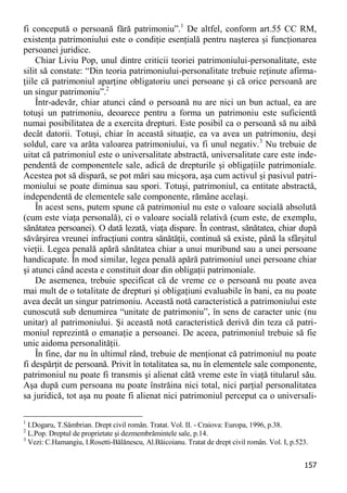 157 
fi concepută o persoană fără patrimoniu”.1 De altfel, conform art.55 CC RM, existenţa patrimoniului este o condiţie esenţială pentru naşterea şi funcţionarea persoanei juridice. 
Chiar Liviu Pop, unul dintre criticii teoriei patrimoniului-personalitate, este silit să constate: “Din teoria patrimoniului-personalitate trebuie reţinute afirma- ţiile că patrimoniul aparţine obligatoriu unei persoane şi că orice persoană are un singur patrimoniu”.2 
Într-adevăr, chiar atunci când o persoană nu are nici un bun actual, ea are totuşi un patrimoniu, deoarece pentru a forma un patrimoniu este suficientă numai posibilitatea de a exercita drepturi. Este posibil ca o persoană să nu aibă decât datorii. Totuşi, chiar în această situaţie, ea va avea un patrimoniu, deşi soldul, care va arăta valoarea patrimoniului, va fi unul negativ.3 Nu trebuie de uitat că patrimoniul este o universalitate abstractă, universalitate care este inde- pendentă de componentele sale, adică de drepturile şi obligaţiile patrimoniale. Acestea pot să dispară, se pot mări sau micşora, aşa cum activul şi pasivul patri- moniului se poate diminua sau spori. Totuşi, patrimoniul, ca entitate abstractă, independentă de elementele sale componente, rămâne acelaşi. 
În acest sens, putem spune că patrimoniul nu este o valoare socială absolută (cum este viaţa personală), ci o valoare socială relativă (cum este, de exemplu, sănătatea persoanei). O dată lezată, viaţa dispare. În contrast, sănătatea, chiar după săvârşirea vreunei infracţiuni contra sănătăţii, continuă să existe, până la sfârşitul vieţii. Legea penală apără sănătatea chiar a unui muribund sau a unei persoane handicapate. În mod similar, legea penală apără patrimoniul unei persoane chiar şi atunci când acesta e constituit doar din obligaţii patrimoniale. 
De asemenea, trebuie specificat că de vreme ce o persoană nu poate avea mai mult de o totalitate de drepturi şi obligaţiuni evaluabile în bani, ea nu poate avea decât un singur patrimoniu. Această notă caracteristică a patrimoniului este cunoscută sub denumirea “unitate de patrimoniu”, în sens de caracter unic (nu unitar) al patrimoniului. Şi această notă caracteristică derivă din teza că patri- moniul reprezintă o emanaţie a persoanei. De aceea, patrimoniul trebuie să fie unic aidoma personalităţii. 
În fine, dar nu în ultimul rând, trebuie de menţionat că patrimoniul nu poate fi despărţit de persoană. Privit în totalitatea sa, nu în elementele sale componente, patrimoniul nu poate fi transmis şi alienat câtă vreme este în viaţă titularul său. Aşa după cum persoana nu poate înstrăina nici total, nici parţial personalitatea sa juridică, tot aşa nu poate fi alienat nici patrimoniul perceput ca o universali- 
1 I.Dogaru, T.Sâmbrian. Drept civil român. Tratat. Vol. II. - Craiova: Europa, 1996, p.38. 
2 L.Pop. Dreptul de proprietate şi dezmembrămintele sale, p.14. 
3 Vezi: C.Hamangiu, I.Rosetti-Bălănescu, Al.Băicoianu. Tratat de drept civil român. Vol. I, p.523.  