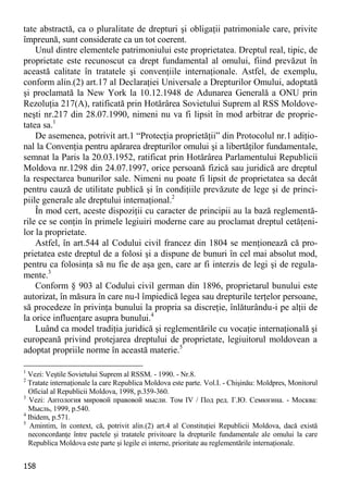158 
tate abstractă, ca o pluralitate de drepturi şi obligaţii patrimoniale care, privite împreună, sunt considerate ca un tot coerent. 
Unul dintre elementele patrimoniului este proprietatea. Dreptul real, tipic, de proprietate este recunoscut ca drept fundamental al omului, fiind prevăzut în această calitate în tratatele şi convenţiile internaţionale. Astfel, de exemplu, conform alin.(2) art.17 al Declaraţiei Universale a Drepturilor Omului, adoptată şi proclamată la New York la 10.12.1948 de Adunarea Generală a ONU prin Rezoluţia 217(A), ratificată prin Hotărârea Sovietului Suprem al RSS Moldove- neşti nr.217 din 28.07.1990, nimeni nu va fi lipsit în mod arbitrar de proprie- tatea sa.1 
De asemenea, potrivit art.1 “Protecţia proprietăţii” din Protocolul nr.1 adiţio- nal la Convenţia pentru apărarea drepturilor omului şi a libertăţilor fundamentale, semnat la Paris la 20.03.1952, ratificat prin Hotărârea Parlamentului Republicii Moldova nr.1298 din 24.07.1997, orice persoană fizică sau juridică are dreptul la respectarea bunurilor sale. Nimeni nu poate fi lipsit de proprietatea sa decât pentru cauză de utilitate publică şi în condiţiile prevăzute de lege şi de princi- piile generale ale dreptului internaţional.2 
În mod cert, aceste dispoziţii cu caracter de principii au la bază reglementă- rile ce se conţin în primele legiuiri moderne care au proclamat dreptul cetăţeni- lor la proprietate. 
Astfel, în art.544 al Codului civil francez din 1804 se menţionează că pro- prietatea este dreptul de a folosi şi a dispune de bunuri în cel mai absolut mod, pentru ca folosinţa să nu fie de aşa gen, care ar fi interzis de legi şi de regula- mente.3 
Conform § 903 al Codului civil german din 1896, proprietarul bunului este autorizat, în măsura în care nu-l împiedică legea sau drepturile terţelor persoane, să procedeze în privinţa bunului la propria sa discreţie, înlăturându-i pe alţii de la orice influenţare asupra bunului.4 
Luând ca model tradiţia juridică şi reglementările cu vocaţie internaţională şi europeană privind protejarea dreptului de proprietate, legiuitorul moldovean a adoptat propriile norme în această materie.5 
1 Vezi: Veştile Sovietului Suprem al RSSM. - 1990. - Nr.8. 
2 Tratate internaţionale la care Republica Moldova este parte. Vol.I. - Chişinău: Moldpres, Monitorul Oficial al Republicii Moldova, 1998, p.359-360. 
3 Vezi: Антология мировой правовой мысли. Том IV / Под ред. Г.Ю. Семюгина. - Москва: Мысль, 1999, p.540. 
4 Ibidem, p.571. 
5 Amintim, în context, că, potrivit alin.(2) art.4 al Constituţiei Republicii Moldova, dacă există neconcordanţe între pactele şi tratatele privitoare la drepturile fundamentale ale omului la care Republica Moldova este parte şi legile ei interne, prioritate au reglementările internaţionale.  