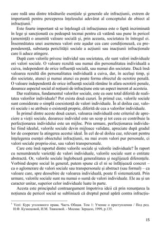 15 
care redă una dintre trăsăturile esenţiale şi generale ale infracţiunii, extrem de importantă pentru perceperea înţelesului adevărat al conceptului de obiect al infracţiunii.1 
Este foarte important să se înţeleagă că infracţiunea este o faptă incriminată în lege şi sancţionată cu pedeapsă tocmai pentru că vatămă sau pune în pericol (ameninţă) o anumită valoare socială şi, prin aceasta, societatea în întregul ei. Însemnătatea unei asemenea valori este aşadar cea care condiţionează, cu pre- ponderenţă, substanţa periclităţii sociale a acţiunii sau inacţiunii infracţionale care îi aduce atingere. 
După cum valorile privesc individul sau societatea, ele sunt valori individuale ori valori sociale. O valoare rezultă sau numai din personalitatea individuală a cuiva, independent de orice influenţă socială, sau numai din societate. Dacă însă valoarea rezultă din personalitatea individuală a cuiva, dar, în acelaşi timp, şi din societate, atunci şi numai atunci ea poate forma obiectul de ocrotire penală. O valoare independentă de orice influenţă socială rămâne în afara ocrotirii penale, deoarece aspectul social al noţiunii de infracţiune este un aspect inerent al acesteia. 
Dar realitatea, fundamentul valorilor sociale, este ea oare total diferită de reali- tatea valorilor individuale? Pot exista două cazuri. În primul caz, valorile sociale sunt considerate o simplă coexistenţă de valori individuale. În al doilea caz, valo- rii sociale i se atribuie o existenţă proprie, diferită de cea a valorilor individuale. 
În primul dintre aceste două cazuri, valoarea individuală este criteriul de apre- ciere a vieţii sociale, deoarece individul este un scop şi tot ceea ce contribuie la perfecţionarea individului este un mijloc. Prin urmare, perfecţionarea individu- lui fiind idealul, valorile sociale devin mijloace validate, apreciate după gradul lor de cooperare la atingerea acestui ideal. În cel de-al doilea caz, relevant pentru înţelegerea esenţei obiectului infracţiunii, nu mai avem valori pur personale, ci valori sociale propriu-zise, sau valori transpersonale. 
Care este însă raportul dintre valorile sociale şi valorile individuale? În raport cu nenumăratele varietăţi de valori individuale, valorile sociale sunt o entitate abstractă. Or, valorile sociale înglobează generalitatea şi neglijează diferenţele. Vorbind despre social în general, putem spune că el ni se înfăţişează concret – ca o aglomerare de valori sociale sau transpersonale şi abstract (sau formal) – ca valoare care, spre deosebire de valoarea individuală, poate fi sistematizată. Prin urmare, valorile sociale sunt nu numai o sumă de valori individuale. Ele au şi un caracter unitar, superior celor individuale luate în parte. 
Acesta este principalul contraargument împotriva ideii că prin renunţarea la noţiunea de pericol social se subliniază că dreptul penal apără contra infracţiu- 
1 Vezi: Курс уголовного права. Часть Общая. Том 1: Учение о преступлении / Под ред. Н.Ф. Кузнецовой, И.М. Тяжковой. - Москва: Зерцало, 1999, p.135.  