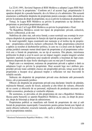 159 
La 22.01.1991, Sovietul Suprem al RSS Moldova a adoptat Legea RSS Mol- dova cu privire la proprietate.1 Conform art.1 al acestei legi, proprietarului îi aparţine dreptul de a poseda bunurile, de a le folosi şi a le administra. Din această enumerare a atributelor dreptului de proprietate putem concepe o idee abstractă cu privire la noţiunea de drept de proprietate, nu şi cu privire la noţiunea de proprietate. 
Totuşi, în Legea RSS Moldova cu privire la proprietate ca tip distinct de proprietate se proclamă proprietatea privată. 
Astfel, în art.2 al Legii RSS Moldova cu privire la proprietate e fixat: 
“În Republica Moldova există trei tipuri de proprietate: privată, colectivă, inclusiv colhoznică, şi de stat. 
Stabilirea de către stat, sub orice formă, a unor restricţii sau avantaje în exer- citarea dreptului de proprietate în funcţie de tipul de proprietate nu se admite”. 
În mod regretabil, legea examinată mai numeşte şi al treilea tip de proprie- tate – proprietatea colectivă, inclusiv colhoznică. De fapt, proprietatea colectivă a apărut ca rezultat al dezbaterilor politice, la care nu s-a ţinut cont de faptul că ştiinţa juridică cunoaşte numai două tipuri de proprietate şi că proprietatea colec- tivă este o formă de proprietate, nu un tip al acesteia. Din păcate, imixtiunea politicului în drept a avut în acest caz un impact negativ asupra imaginii actului legislativ analizat. Legiferarea unui neadevăr ştiinţific a însemnat de fapt cram- ponarea disperată de nişte fosile ideologice care nu mai pot fi reanimate. 
După cum s-a menţionat, noţiunea de proprietate privată a apărut o dată cu adoptarea Legii cu privire la proprietate. Deşi această lege nu-i atribuie pro- prietăţii private toate calităţile clasice ale proprietăţii private, totuşi acest tip de proprietate a început să-şi găsească treptat o reflectare tot mai frecventă în relaţiile sociale. 
Subiecte ale dreptului de proprietate privată erau declarate atât persoanele fizice, cât şi persoanele juridice. 
Obiecte ale dreptului de proprietate privată erau declarate: loturile de pământ, mijloacele băneşti, casele de locuit, acţiunile şi alte titluri de valoare, obiectele de uz casnic şi obiectele de uz personal, mijloacele de producţie necesare acti- vităţii economice, producţia şi veniturile obţinute. 
De asemenea, se prevedea că din proprietatea de stat a Republicii Moldova făceau parte bunurile ce aparţin Republicii Moldova, ca stat, cu drept de pose- sie, drept de folosinţă şi drept de administrare. 
Proprietatea publică se manifesta sub formă de proprietate de stat şi sub formă de proprietate municipală. Caracteristic pentru prima formă este faptul că unele obiecte (subsolul, resursele naturale, apele şi altele) puteau fi în exclusivi- tate în proprietatea statului. 
1 Monitorul Parlamentului Republicii Moldova. - 1992. - Nr.3.  