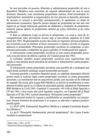 160 
Se mai prevedea că posesia, folosinţa şi administrarea proprietăţii de stat a Republicii Moldova sunt exercitate de organul administrării de stat în acest domeniu. Bunurile, care constituiau proprietatea statului, fiind încredinţate în- treprinderilor, instituţiilor şi organizaţiilor de stat, precum şi bunurile, procurate de acestea ca urmare a activităţii antreprenoriale, le aparţineau cu drept de administrare economică. Specific pentru dreptul de proprietate de stat mai este faptul că, pe lângă mijloacele generale de dobândire a dreptului de proprietate, bunurile puteau apărea în proprietatea statului pe calea rechiziţiei şi pe calea confiscării. 
O dată cu adoptarea Legii cu privire la proprietate, s-a creat o stare de in- compatibilitate între prevederile acestei legi şi prevederile stipulate în Codul penal din 1961. Reglementările acestui din urmă act legislativ priveau proprieta- tea socialistă ca pe un element al bazei economice a statului sovietic şi asigurau apărarea ei primordială. Prioritatea proprietăţii socialiste în comparaţie cu pro- prietatea personală a cetăţenilor îşi găsea oglindire în următoarele trei aspecte: 
1) infracţiunile contra proprietăţii socialiste şi cele contra proprietăţii perso- nale erau prevăzute de diferite capitole ale Codului penal din 1961; 
2) metodele atentării asupra proprietăţii socialiste erau reglementate mai amplu şi mai detaliat decât metodele de săvârşire a infracţiunilor contra proprie- tăţii personale; 
3) infracţiunile contra proprietăţii socialiste erau pasibile de o pedeapsă mai aspră decât atentările analoage asupra proprietăţii personale. 
Existenţa paralelă a normelor dreptului penal, ce stabileau răspundere diferită pentru unele şi aceleaşi fapte contra proprietăţii socialiste şi contra proprietăţii personale, s-a transformat într-un anacronism juridic care necesita să fie înlăturat de urgenţă. De aceea, prin Legea RSS Moldova cu privire la modificarea şi com- pletarea Codului penal şi a Codului de procedură penală, adoptată de Parlamentul RSS Moldova la 15.02.1991, Capitolul V (articolele 145-154) al Părţii Speciale a CP din 1961 a fost exclus din actul legislativ respectiv, iar Capitolul III al Părţii Speciale a CP din 1961 a primit denumirea “Infracţiuni contra proprietăţii”.1 
Din momentul intrării în vigoare a modificărilor şi completărilor sus-menţio- nate, tuturor formelor de proprietate li se asigura cu adevărat o apărare juridico- penală egală. 
La 29.07.1994, Parlamentul Republicii Moldova a adoptat Constituţia Repub- licii Moldova.2 
La art.9 “Principiile fundamentale privind proprietatea” din Legea Funda- mentală se menţionează: 
1 Sfatul Ţării. - 1991.- Nr.59. 
2 Monitorul Oficial al Republicii Moldova. - 1994.- Nr.1.  