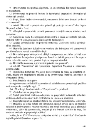 161 
“(1) Proprietatea este publică şi privată. Ea se constituie din bunuri materiale şi intelectuale. 
(2) Proprietatea nu poate fi folosită în detrimentul drepturilor, libertăţilor şi demnităţii omului. 
(3) Piaţa, libera iniţiativă economică, concurenţa loială sunt factorii de bază ai economiei”. 
La art.46 “Dreptul la proprietatea privată şi protecţia acesteia” din Legea Supremă a ţării e fixat: 
“(1) Dreptul la proprietate privată, precum şi creanţele asupra statului, sunt garantate. 
(2) Nimeni nu poate fi expropriat decât pentru o cauză de utilitate publică, stabilită potrivit legii, cu dreaptă şi prealabilă despăgubire. 
(3) Averea dobândită licit nu poate fi confiscată. Caracterul licit al dobândi- rii se prezumă. 
(4) Bunurile destinate, folosite sau rezultate din infracţiuni ori contravenţii pot fi confiscate numai în condiţiile legii. 
(5) Dreptul de proprietate privată obligă la respectarea sarcinilor privind pro- tecţia mediului înconjurător şi asigurarea bunei vecinătăţi, precum şi la respec- tarea celorlalte sarcini care, potrivit legii, revin proprietarului. 
(6) Dreptul la moştenire a proprietăţii private este garantat”. 
La art.126 “Economia” din Constituţia Republicii Moldova e specificat, printre altele: 
“(1) Economia Republicii Moldova este economie de piaţă, de orientare so- cială, bazată pe proprietatea privată şi pe proprietatea publică, antrenate în concurenţă liberă. 
(2) Statul trebuie să asigure: 
a) reglementarea activităţii economice şi administrarea proprietăţii publice ce-i aparţine în condiţiile legii…” 
Art.127 al Legii Fundamentale – “Proprietatea” – proclamă: 
“(1) Statul ocroteşte proprietatea. 
(2) Statul garantează realizarea dreptului de proprietate în formele solicitate de titular, dacă acestea nu vin în contradicţie cu interesele societăţii. 
(3) Proprietatea publică aparţine statului sau unităţilor administrativ-teritoriale. 
(4) Bogăţiile de orice natură ale subsolului, spaţiul aerian, apele şi pădurile folosite în interes public, resursele naturale ale zonei economice şi ale platoului continental, căile de comunicaţie, precum şi alte bunuri stabilite de lege, fac obiectul exclusiv al proprietăţii publice”. 
În fine, la art.128 “Proprietatea cetăţenilor străini şi a apatrizilor” din Consti- tuţia Republicii Moldova se prevede:  