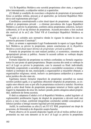 162 
“(1) În Republica Moldova este ocrotită proprietatea altor state, a organiza- ţiilor internaţionale, a cetăţenilor străini şi a apatrizilor. 
(2) Modul şi condiţiile de exercitare a dreptului de proprietate al persoanelor fizice şi juridice străine, precum şi al apatrizilor, pe teritoriul Republicii Mol- dova sunt reglementate prin lege”. 
Consfinţirea constituţională a celor două tipuri de proprietate – proprietatea publică şi proprietatea privată – a eliminat prevederea din Legea Republicii Moldova cu privire la proprietate, conform căreia proprietatea colectivă, inclusiv colhoznică, ar fi un tip distinct de proprietate. Această prevedere a fost exclusă din motivul că în art.2 din Titlul VII al Constituţiei Republicii Moldova se spune: 
“Legile şi celelalte acte normative rămân în vigoare în măsura în care nu contravin prezentei Constituţii”. 
Deci, ca urmare a supremaţiei Legii Fundamentale în raport cu Legea Repub- licii Moldova cu privire la proprietate, putem concluziona că în Republica Moldova există două tipuri (forme) de proprietate: privată şi publică. 
Formele de proprietate nu sunt noţiuni juridice, ci economice, sinonime ale apropriaţiunii private şi publice. Anume în această calitate se vorbeşte despre ele în Constituţie. 
Formele (tipurile) de proprietate nu trebuie confundate cu formele organiza- torice în care poate să apară proprietatea. Despre acestea din urmă se vorbeşte în art.3 al Legii cu privire la proprietate, care le enumeră ca fiind: individuală; familială; cooperatistă; a societăţii pe acţiuni; a societăţilor economice; a întrep- rinderii şi instituţiei de stat, municipală; a organizaţiilor şi mişcărilor obşteşti; a organizaţiilor religioase; mixtă, inclusiv cu participarea cetăţenilor şi a persoa- nelor juridice din alte state etc. 
Egalitatea tuturor formelor (tipurilor) de proprietate semnifică nu numai ocrotire juridică egală, ci şi egalitatea obiectelor dreptului de proprietate, cu ex- cepţia unor obiecte care se pot afla în proprietatea exclusivă a statului. Ocrotirea egală a celor două forme de proprietate presupune temeiuri şi limite egale ale tragerii la răspundere de orice fel, inclusiv penală, pentru atingerea adusă proprie- tăţii, indiferent de forma acesteia. 
O dată cu adoptarea Codului civil al Republicii Moldova, cadrul legislativ al reglementării problemelor legate de dreptul de proprietate a devenit mult mai precis şi mai evoluat, conferind integralitate corolarului unităţii conceptuale şi tehnico-juridice a întregii noastre legislaţii privind proprietatea. 
Astfel, în conformitate cu alin.(1) art.315 CC RM, proprietarul are drept de posesiune, de folosinţă şi de dispoziţie asupra bunului. 
Putem observa că în această dispoziţie legală cel de-al treilea atribut al pro- prietarului nu mai este denumit ca în art.1 al Legii cu privire la proprietate  