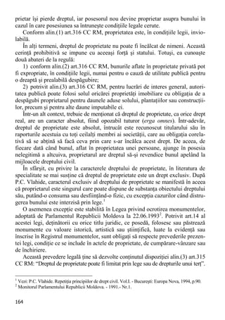 164 
prietar îşi pierde dreptul, iar posesorul nou devine proprietar asupra bunului în cazul în care posesiunea sa întruneşte condiţiile legale cerute. 
Conform alin.(1) art.316 CC RM, proprietatea este, în condiţiile legii, invio- labilă. 
În alţi termeni, dreptul de proprietate nu poate fi încălcat de nimeni. Această cerinţă prohibitivă se impune cu aceeaşi forţă şi statului. Totuşi, ea cunoaşte două abateri de la regulă: 
1) conform alin.(2) art.316 CC RM, bunurile aflate în proprietate privată pot fi expropriate, în condiţiile legii, numai pentru o cauză de utilitate publică pentru o dreaptă şi prealabilă despăgubire; 
2) potrivit alin.(3) art.316 CC RM, pentru lucrări de interes general, autori- tatea publică poate folosi solul oricărei proprietăţi imobiliare cu obligaţia de a despăgubi proprietarul pentru daunele aduse solului, plantaţiilor sau construcţii- lor, precum şi pentru alte daune imputabile ei. 
Într-un alt context, trebuie de menţionat că dreptul de proprietate, ca orice drept real, are un caracter absolut, fiind opozabil tuturor (erga omnes). Într-adevăr, dreptul de proprietate este absolut, întrucât este recunoscut titularului său în raporturile acestuia cu toţi ceilalţi membri ai societăţii, care au obligaţia corela- tivă să se abţină să facă ceva prin care s-ar încălca acest drept. De aceea, de fiecare dată când bunul, aflat în proprietatea unei persoane, ajunge în posesia nelegitimă a altcuiva, proprietarul are dreptul să-şi revendice bunul apelând la mijloacele dreptului civil. 
În sfârşit, cu privire la caracterele dreptului de proprietate, în literatura de specialitate se mai susţine că dreptul de proprietate este un drept exclusiv. După P.C. Vlahide, caracterul exclusiv al dreptului de proprietate se manifestă în aceea că proprietarul este singurul care poate dispune de substanţa obiectului dreptului său, putând-o consuma sau desfiinţând-o fizic, cu excepţia cazurilor când distru- gerea bunului este interzisă prin lege.1 
O asemenea excepţie este stabilită în Legea privind ocrotirea monumentelor, adoptată de Parlamentul Republicii Moldova la 22.06.19932. Potrivit art.14 al acestei legi, deţinătorii cu orice titlu juridic, ce posedă, folosesc sau păstrează monumente cu valoare istorică, artistică sau ştiinţifică, luate la evidenţă sau înscrise în Registrul monumentelor, sunt obligaţi să respecte prevederile prezen- tei legi, condiţie ce se include în actele de proprietate, de cumpărare-vânzare sau de închiriere. 
Această prevedere legală ţine să dezvolte conţinutul dispoziţiei alin.(3) art.315 CC RM: “Dreptul de proprietate poate fi limitat prin lege sau de drepturile unui terţ”. 
1 Vezi: P.C. Vlahide. Repetiţia principiilor de drept civil. Vol.I. - Bucureşti: Europa Nova, 1994, p.90. 
2 Monitorul Parlamentului Republicii Moldova. - 1991.- Nr.1.  
