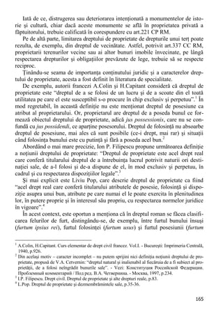 165 
Iată de ce, distrugerea sau deteriorarea intenţionată a monumentelor de isto- rie şi cultură, chiar dacă aceste monumente se află în proprietatea privată a făptuitorului, trebuie calificată în corespundere cu art.221 CP RM. 
Pe de altă parte, limitarea dreptului de proprietate de drepturile unui terţ poate rezulta, de exemplu, din dreptul de vecinătate. Astfel, potrivit art.337 CC RM, proprietarii terenurilor vecine sau ai altor bunuri imobile învecinate, pe lângă respectarea drepturilor şi obligaţiilor prevăzute de lege, trebuie să se respecte reciproc. 
Ţinându-se seama de importanţa conţinutului juridic şi a caracterelor drep- tului de proprietate, acesta a fost definit în literatura de specialitate. 
De exemplu, autorii francezi A.Colin şi H.Capitant consideră că dreptul de proprietate este “dreptul de a se folosi de un lucru şi de a scoate din el toată utilitatea pe care el este susceptibil s-o procure în chip exclusiv şi perpetuu”.1 În mod regretabil, în această definiţie nu este menţionat dreptul de posesiune ca atribut al proprietarului. Or, proprietarul are dreptul de a poseda bunul ce for- mează obiectul dreptului de proprietate, adică jus possessionis, care nu se con- fundă cu jus possidendi, ce aparţine posesorului. Dreptul de folosinţă nu absoarbe dreptul de posesiune, mai ales că sunt posibile (ce-i drept, mai rar) şi situaţii când folosinţa bunului este cu putinţă şi fără a poseda acel bun.2 
Abordând o mai mare precizie, Ion P. Filipescu propune următoarea definiţie a noţiunii dreptului de proprietate: “Dreptul de proprietate este acel drept real care conferă titularului dreptul de a întrebuinţa lucrul potrivit naturii ori desti- naţiei sale, de a-l folosi şi de-a dispune de el, în mod exclusiv şi perpetuu, în cadrul şi cu respectarea dispoziţiilor legale”.3 
Şi mai explicit este Liviu Pop, care descrie dreptul de proprietate ca fiind “acel drept real care conferă titularului atributele de posesie, folosinţă şi dispo- ziţie asupra unui bun, atribute pe care numai el le poate exercita în plenitudinea lor, în putere proprie şi în interesul său propriu, cu respectarea normelor juridice în vigoare”.4 
În acest context, este oportun a menţiona că în dreptul roman se făcea clasifi- carea felurilor de furt, distingându-se, de exemplu, între furtul bunului însuşi (furtum ipsius rei), furtul folosinţei (furtum usus) şi furtul posesiunii (furtum 
1 A.Colin, H.Capitant. Curs elementar de drept civil francez. Vol.I. - Bucureşti: Imprimeria Centrală, 1940, p.926. 
2 Din acelaşi motiv – caracter incomplet – nu putem sprijini nici definiţia noţiunii dreptului de pro- prietate, propusă de V.A. Cetvernin: “dreptul natural şi inalienabil al fiecăruia de a fi subiect al pro- prietăţii, de a folosi neîngrădit bunurile sale”. - Vezi: Конституция Российской Федерации. Проблемный комментарий / Под ред. В.А. Четвернина. - Москва, 1997, p.234. 
3 I.P. Filipescu. Drept civil. Dreptul de proprietate şi alte drepturi reale, p.83. 
4 L.Pop. Dreptul de proprietate şi dezmembrămintele sale, p.35-36.  