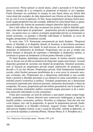 166 
possessionis). Prima ipoteză se atestă atunci, când o persoană ar fi luat bunul altuia cu intenţia de a se comporta ca proprietar al bunului ce nu-i aparţine. Furtul folosinţei era confirmat în situaţia în care bunul altuia era folosit fără vreun drept (de exemplu, de către depozitarul care folosea un bun al deponentu- lui, pe care îl avea în păstrare). În fine, însuşi proprietarul săvârşea furtul pose- siunii asupra propriului bun (de exemplu, debitorul îşi relua bunul lăsat ca garan- ţie creditorilor săi, înainte de momentul stingerii datoriilor faţă de aceştia). 
Într-o altă ordine de idei, deşi nu punem nici pentru o clipă la îndoială egali- tatea celor două tipuri de proprietate – proprietatea privată şi proprietatea pub- lică – nu putem trece cu vederea avantajele proprietăţii private ca instrument şi stimul economic, ca garanţie a libertăţii individuale şi familiale, ca izvor de bogăţie, prosperitate şi bunăstare socială. 
În acest sens, V.S. Nerseseanţ consemnează pe bună dreptate: “Progresul istoric al libertăţii şi al dreptului denotă că formarea şi dezvoltarea persoanei libere şi independente este legată, în mod necesar, de recunoaşterea omului ca proprietar al mijloacelor de producţie. Proprietatea este nu pur şi simplu una dintre formele şi direcţiile de exprimare a libertăţilor şi drepturilor omului, ci constituie în genere un fundament civilizat pentru libertate şi drept”.1 
Pe bună dreptate, demnitatea persoanei umane, în lumina moralei creştine, cere ca fiecare om să aibă un domeniu de dispoziţie asupra unor bunuri. Această dispoziţie garantată de societate este dreptul de proprietate. Sistemul economic, care se bazează pe proprietatea privată asupra mijloacelor de producţie, s-a dovedit a fi cel mai eficient. Proprietatea privată, fiind fundamentul bunăstării sociale, oferă fiecărei persoane posibilitatea de a avea acces la resursele nece- sare existenţei sale. Proprietatea are o dimensiune individuală şi una socială, fiind o premisă a libertăţii persoanei şi un obstacol în calea concentrării şi cen- tralizării puterii economice şi politice. Totodată, proprietatea are o dimensiune economică exprimată prin interesul personal, autonomia decizională şi ideea de competiţie. De aceea, proprietatea privată trebuie garantată de stat în scopul de a limita autoritatea instituţiilor publice exercitată asupra persoanei şi de a armo- niza interesele individuale cu cele comunitare. 
Fiind, prin excelenţă, un mod de realizare a unei puteri umane asupra bogă- ţiilor, proprietatea a format obiectul unor controverse îndelungate şi aprigi în mediile juridice, economice, politice, filosofice şi religioase. Încă din cele mai vechi timpuri, unii văd în proprietate, în special în proprietatea privată, funda- mentul bunăstării şi al libertăţii (Aristotel, Auguste Comte, Stuart Mill ş.a.). Alţii privesc bogăţia exclusiv ca pe o cauză de discordii, violenţe şi depravări, ca pe o sursă de injustiţie şi suferinţe (Platon, Thomas Morus, P.-J. Proudhon etc.). 
1 В.С. Нерсесянц. Философия права. - Москва, 1997, p.28.  