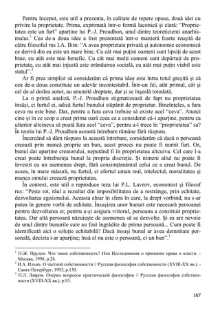 167 
Pentru început, este util a prezenta, în calitate de repere opuse, două idei cu privire la proprietate. Prima, exprimată într-o formă laconică şi clară: “Proprie- tatea este un furt” aparţine lui P.-J. Proudhon, unul dintre teoreticienii anarhis- mului.1 Cea de-a doua idee a fost prezentată într-o manieră foarte reuşită de către filosoful rus I.A. Iliin: “A avea proprietate privată şi autonomie economică ce derivă din ea este un mare bine. Cu cât mai puţini oameni sunt lipsiţi de acest bine, cu atât este mai benefic. Cu cât mai mulţi oameni sunt depărtaţi de pro- prietate, cu atât mai injustă este orânduirea socială, cu atât mai puţin viabil este statul”.2 
Ar fi prea simplist să considerăm că prima idee este întru totul greşită şi că cea de-a doua constituie un adevăr incontestabil. Într-un fel, atât primul, cât şi cel de-al doilea autor, au anumită dreptate, dar şi se înşeală totodată. 
La o primă analiză, P.-J. Proudhon stigmatizează de fapt nu proprietatea însăşi, ci furtul ei, adică furtul bunului stăpânit de proprietar. Bineînţeles, a fura ceva nu este bine. Dar, pentru a fura ceva trebuie să existe acel “ceva”. Atunci cine şi în ce scop a creat prima oară ceea ce a considerat că-i aparţine, pentru ca ulterior altcineva să poată fura acel “ceva”, pentru a-l trece în “proprietatea” sa? În teoria lui P.-J. Proudhon această întrebare rămâne fără răspuns. 
Încercând să dăm răspuns la această întrebare, considerăm că dacă o persoană creează prin muncă proprie un bun, acest proces nu poate fi numit furt. Or, bunul dat aparţine creatorului, neputând fi în proprietatea altcuiva. Cel care l-a creat poate întrebuinţa bunul la propria discreţie. Şi nimeni altul nu poate fi învestit cu un asemenea drept, fără consimţământul celui ce a creat bunul. De aceea, în mare măsură, nu furtul, ci efortul uman real, intelectul, moralitatea şi munca omului creează proprietatea. 
În context, este util a reproduce teza lui P.L. Lavrov, economist şi filosof rus: “Peste tot, răul a rezultat din imposibilitatea de a restrânge, prin echitate, dezvoltarea egoismului. Aceasta chiar în sfera în care, la drept vorbind, nu s-ar putea în genere vorbi de echitate. Însuşirea unor bunuri este necesară persoanei pentru dezvoltarea ei; pentru a-şi asigura viitorul, persoana a constituit proprie- tatea. Dar altă persoană năzuieşte de asemenea să se dezvolte. Şi ea are nevoie de unul dintre bunurile care au fost îngrădite de prima persoană... Cum poate fi identificată aici o soluţie echitabilă? Dacă însuşi bunul ar avea demnitate per- sonală, decizia i-ar aparţine; însă el nu este o persoană, ci un bun”.3 
1 П-Ж. Прудон. Что такое собственность? Или Исследования о принципе права и власти. - Москва, 1998, p.24. 
2 И.А. Ильин. О частной собственности // Русская философия собственности (XVIII-XX вв.). - Санкт-Петербург, 1993, p.130. 
3 П.Л. Лавров. Очерки вопросов практической философии // Русская философия собствен- ности (XVIII-XX вв.), p.93.  