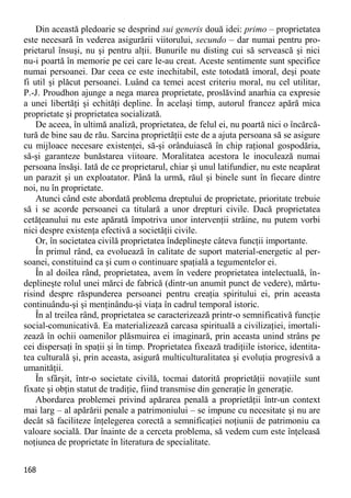 168 
Din această pledoarie se desprind sui generis două idei: primo – proprietatea este necesară în vederea asigurării viitorului, secundo – dar numai pentru pro- prietarul însuşi, nu şi pentru alţii. Bunurile nu disting cui să servească şi nici nu-i poartă în memorie pe cei care le-au creat. Aceste sentimente sunt specifice numai persoanei. Dar ceea ce este inechitabil, este totodată imoral, deşi poate fi util şi plăcut persoanei. Luând ca temei acest criteriu moral, nu cel utilitar, P.-J. Proudhon ajunge a nega marea proprietate, proslăvind anarhia ca expresie a unei libertăţi şi echităţi depline. În acelaşi timp, autorul francez apără mica proprietate şi proprietatea socializată. 
De aceea, în ultimă analiză, proprietatea, de felul ei, nu poartă nici o încărcă- tură de bine sau de rău. Sarcina proprietăţii este de a ajuta persoana să se asigure cu mijloace necesare existenţei, să-şi orânduiască în chip raţional gospodăria, să-şi garanteze bunăstarea viitoare. Moralitatea acestora le inoculează numai persoana însăşi. Iată de ce proprietarul, chiar şi unul latifundier, nu este neapărat un parazit şi un exploatator. Până la urmă, răul şi binele sunt în fiecare dintre noi, nu în proprietate. 
Atunci când este abordată problema dreptului de proprietate, prioritate trebuie să i se acorde persoanei ca titulară a unor drepturi civile. Dacă proprietatea cetăţeanului nu este apărată împotriva unor intervenţii străine, nu putem vorbi nici despre existenţa efectivă a societăţii civile. 
Or, în societatea civilă proprietatea îndeplineşte câteva funcţii importante. 
În primul rând, ea evoluează în calitate de suport material-energetic al per- soanei, constituind ca şi cum o continuare spaţială a tegumentelor ei. 
În al doilea rând, proprietatea, avem în vedere proprietatea intelectuală, în- deplineşte rolul unei mărci de fabrică (dintr-un anumit punct de vedere), mărtu- risind despre răspunderea persoanei pentru creaţia spiritului ei, prin aceasta continuându-şi şi menţinându-şi viaţa în cadrul temporal istoric. 
În al treilea rând, proprietatea se caracterizează printr-o semnificativă funcţie social-comunicativă. Ea materializează carcasa spirituală a civilizaţiei, imortali- zează în ochii oamenilor plăsmuirea ei imaginară, prin aceasta unind strâns pe cei dispersaţi în spaţii şi în timp. Proprietatea fixează tradiţiile istorice, identita- tea culturală şi, prin aceasta, asigură multiculturalitatea şi evoluţia progresivă a umanităţii. 
În sfârşit, într-o societate civilă, tocmai datorită proprietăţii novaţiile sunt fixate şi obţin statut de tradiţie, fiind transmise din generaţie în generaţie. 
Abordarea problemei privind apărarea penală a proprietăţii într-un context mai larg – al apărării penale a patrimoniului – se impune cu necesitate şi nu are decât să faciliteze înţelegerea corectă a semnificaţiei noţiunii de patrimoniu ca valoare socială. Dar înainte de a cerceta problema, să vedem cum este înţeleasă noţiunea de proprietate în literatura de specialitate.  