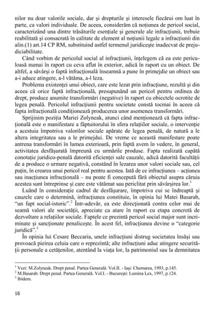 16 
nilor nu doar valorile sociale, dar şi drepturile şi interesele fiecărui om luat în parte, ca valori individuale. De aceea, considerăm că noţiunea de pericol social, caracterizând una dintre trăsăturile esenţiale şi generale ale infracţiunii, trebuie reabilitată şi consacrată în calitate de element al noţiunii legale a infracţiunii din alin.(1) art.14 CP RM, substituind astfel termenul juridiceşte inadecvat de preju- diciabilitate. 
Când vorbim de pericolul social al infracţiunii, înţelegem că ea este pericu- loasă numai în raport cu ceva aflat în exterior, adică în raport cu un obiect. De altfel, a săvârşi o faptă infracţională înseamnă a pune în primejdie un obiect sau a-i aduce atingere, a-l vătăma, a-l leza. 
Problema existenţei unui obiect, care este lezat prin infracţiune, rezultă şi din aceea că orice faptă infracţională, presupunând un pericol pentru ordinea de drept, produce anumite transformări (negative) în raport cu obiectele ocrotite de legea penală. Pericolul infracţiunii pentru societate constă tocmai în aceea că fapta infracţională condiţionează producerea unor asemenea transformări. 
Sprijinim poziţia Mariei Zolyneak, atunci când menţionează că fapta infrac- ţională este o manifestare a făptuitorului în sfera relaţiilor sociale, o intervenţie a acestuia împotriva valorilor sociale apărate de legea penală, de natură a le altera integritatea sau a le primejdui. De vreme ce această manifestare poate antrena transformări în lumea exterioară, prin faptă avem în vedere, în general, activitatea desfăşurată împreună cu urmările produse. Fapta realizată capătă conotaţie juridico-penală datorită eficienţei sale cauzale, adică datorită facultăţii de a produce o urmare negativă, constând în lezarea unor valori sociale sau, cel puţin, în crearea unui pericol real pentru acestea. Iată de ce infracţiunea – acţiunea sau inacţiunea infracţională – nu poate fi concepută fără obiectul asupra căruia acestea sunt întreprinse şi care este vătămat sau periclitat prin săvârşirea lor.1 
Luând în consideraţie cadrul de desfăşurare, împotriva cui se îndreaptă şi cauzele care o determină, infracţiunea constituie, în opinia lui Matei Basarab, “un fapt social-istoric”.2 Într-adevăr, ea este direcţionată contra celor mai de seamă valori ale societăţii, apreciate ca atare în raport cu etapa concretă de dezvoltare a relaţiilor sociale. Faptele ce prezintă pericol social major sunt incri- minate şi sancţionate penaliceşte. În acest fel, infracţiunea devine o “categorie juridică”.3 
În opinia lui Cesare Beccaria, unele infracţiuni distrug societatea însăşi sau provoacă pieirea celuia care o reprezintă; alte infracţiuni aduc atingere securită- ţii personale a cetăţenilor, atentând la viaţa lor, la patrimoniul sau la demnitatea 
1 Vezi: M.Zolyneak. Drept penal. Partea Generală. Vol.II. - Iaşi: Chemarea, 1993, p.145. 
2 M.Basarab. Drept penal. Partea Generală. Vol.I. - Bucureşti: Lumina Lex, 1997, p.124. 
3 Ibidem.  