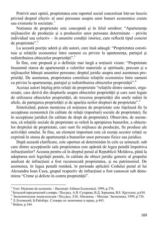 169 
Potrivit unei opinii, proprietatea este raportul social concretizat într-un înscris privind dreptul efectiv al unei persoane asupra unor bunuri economice create sau existente în societate.1 
Noţiunea de proprietate este concepută şi în felul următor: “Apartenenţa mijloacelor de producţie şi a produselor unor persoane determinate – privite individual sau colectiv – în anumite condiţii istorice, care reflectă tipul concret de proprietate”.2 
La această poziţie aderă şi alţi autori, care însă adaugă: “Proprietatea consti- tuie şi relaţiile economice între oameni cu privire la apartenenţa, partajul şi redistribuirea obiectelor proprietăţii”.3 
În fine, este propusă şi o definiţie mai largă a noţiunii vizate: “Proprietate înseamnă starea de apartenenţă a valorilor materiale şi spirituale, precum şi a mijloacelor băneşti anumitor persoane; dreptul juridic asupra unei asemenea pro- prietăţi. De asemenea, proprietatea constituie relaţiile economice între oameni cu privire la apartenenţa, partajul şi redistribuirea obiectelor proprietăţii”.4 
Aceiaşi autori înţeleg prin relaţii de proprietate “relaţiile dintre oameni, orga- nizaţii, care derivă din drepturile asupra obiectelor proprietăţii şi care sunt legate de utilizarea obiectelor proprietăţii, de trecerea proprietăţii din unele mâini în altele, de partajarea proprietăţii şi de apariţia noilor drepturi de proprietate”.5 
Sintetizând, putem menţiona că noţiunea de proprietate este înţeleasă fie în accepţiune economică (în calitate de relaţii (raporturi) sociale de proprietate), fie în accepţiune juridică (în calitate de drept de proprietate). Observăm, de aseme- nea, că relaţiile sociale de proprietate se referă la apropierea bunurilor, a obiecte- lor dreptului de proprietate, care sunt fie mijloace de producţie, fie produse ale activităţii omului. În fine, un element important este că esenţa acestor relaţii se exprimă în starea de apartenenţă a bunurilor unor persoane fizice sau juridice. 
După această clarificare, este oportun să determinăm în cele ce urmează: sub care dintre accepţiunile sale proprietatea este apărată de legea penală împotriva infracţiunilor? Aceasta pentru că în dreptul penal al Republicii Moldova, până la adoptarea noii legislaţii penale, în calitate de obiect juridic generic al grupului analizat de infracţiuni a fost recunoscută proprietatea, şi nu patrimoniul. De asemenea, în legea penală română, în perioada aplicării Codului penal al lui Alexandru Ioan Cuza, grupul respectiv de infracţiuni a fost cunoscut sub denu- mirea “Crime şi delicte în contra proprietăţii”. 
1 Vezi: Dicţionar de economie. - Bucureşti: Editura Economică, 1999, p.376. 
2 Большой юридический словарь / Под ред. А.Я. Сухарева, В.Д. Зорькина, В.Е. Крутских, p.634. 
3 Экономическая энциклопедия / Под ред. Л.И. Абалкина. - Москва: Экономика, 1999, p.736. 
4 Л.Лозовский, Б.Райзберг. Словарь по экономике и праву, p.443. 
5 Ibidem, p.344.  