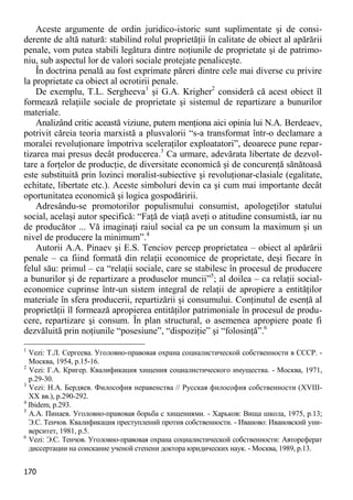 170 
Aceste argumente de ordin juridico-istoric sunt suplimentate şi de consi- derente de altă natură: stabilind rolul proprietăţii în calitate de obiect al apărării penale, vom putea stabili legătura dintre noţiunile de proprietate şi de patrimo- niu, sub aspectul lor de valori sociale protejate penaliceşte. 
În doctrina penală au fost exprimate păreri dintre cele mai diverse cu privire la proprietate ca obiect al ocrotirii penale. 
De exemplu, T.L. Sergheeva1 şi G.A. Krigher2 consideră că acest obiect îl formează relaţiile sociale de proprietate şi sistemul de repartizare a bunurilor materiale. 
Analizând critic această viziune, putem menţiona aici opinia lui N.A. Berdeaev, potrivit căreia teoria marxistă a plusvalorii “s-a transformat într-o declamare a moralei revoluţionare împotriva sceleraţilor exploatatori”, deoarece pune repar- tizarea mai presus decât producerea.3 Ca urmare, adevărata libertate de dezvol- tare a forţelor de producţie, de diversitate economică şi de concurenţă sănătoasă este substituită prin lozinci moralist-subiective şi revoluţionar-clasiale (egalitate, echitate, libertate etc.). Aceste simboluri devin ca şi cum mai importante decât oportunitatea economică şi logica gospodăririi. 
Adresându-se promotorilor populismului consumist, apologeţilor statului social, acelaşi autor specifică: “Faţă de viaţă aveţi o atitudine consumistă, iar nu de producător ... Vă imaginaţi raiul social ca pe un consum la maximum şi un nivel de producere la minimum”.4 
Autorii A.A. Pinaev şi E.S. Tenciov percep proprietatea – obiect al apărării penale – ca fiind formată din relaţii economice de proprietate, deşi fiecare în felul său: primul – ca “relaţii sociale, care se stabilesc în procesul de producere a bunurilor şi de repartizare a produselor muncii”5; al doilea – ca relaţii social- economice cuprinse într-un sistem integral de relaţii de apropiere a entităţilor materiale în sfera producerii, repartizării şi consumului. Conţinutul de esenţă al proprietăţii îl formează apropierea entităţilor patrimoniale în procesul de produ- cere, repartizare şi consum. În plan structural, o asemenea apropiere poate fi dezvăluită prin noţiunile “posesiune”, “dispoziţie” şi “folosinţă”.6 
1 Vezi: Т.Л. Сергеева. Уголовно-правовая охрана социалистической собственности в СССР. - Москва, 1954, p.15-16. 
2 Vezi: Г.А. Кригер. Квалификация хищения социалистического имущества. - Москва, 1971, p.29-30. 
3 Vezi: Н.А. Бердяев. Философия неравенства // Русская философия собственности (XVIII- XX вв.), p.290-292. 
4 Ibidem, p.293. 
5 А.А. Пинаев. Уголовно-правовая борьба с хищениями. - Харьков: Вища школа, 1975, p.13; Э.С. Тенчов. Квалификация преступлений против собственности. - Иваново: Ивановский уни- верситет, 1981, p.5. 
6 Vezi: Э.С. Тенчов. Уголовно-правовая охрана социалистической собственности: Автореферат диссертации на соискание ученой степени доктора юридических наук. - Москва, 1989, p.13.  