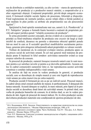 172 
rea de distribuire a entităţilor materiale, cu alte cuvinte – starea de apartenenţă a mijloacelor de producţie şi a produselor muncii statului, a cooperativelor şi a altor organizaţii obşteşti. Conţinutul proprietăţii, privită drept categorie econo- mică, îl formează relaţiile sociale faptice de posesiune, folosinţă şi dispoziţie. Fiind reglementate de normele juridice, aceste relaţii obţin o formă juridică şi sunt mediate în plan juridic ca atribute ale proprietarului sau ale posesorului legitim”.1 
Sprijinind în fond opiniile nominalizate mai sus, autorii A.A. Piontkovski2 şi P.T. Nekipelov3 propun o formulă foarte laconică a noţiunii de proprietate pri- vită sub aspect juridico-penal: “relaţiile economice de producţie”. 
În urma prezentării acestor concepţii, devine evident că o caracterizare a pro- prietăţii ca fiind totalitatea relaţiilor de producţie este excesiv de largă şi inad- misibil de confuză, deoarece nu permite a determina obiectul apărării penale într-un mod în care ar fi sesizabil specificul modificărilor socialmente pericu- loase, generate prin atingerea infracţională adusă proprietăţii ca valoare socială. 
Trebuie de menţionat că, în contextul evoluţiei istorice, producţia apare ca un proces social de activitate umană. În cel mai general mod noţiunea de pro- ducţie poate fi înţeleasă în felul următor: activitatea oamenilor având ca scop crearea valorilor de consum. 
În procesul de producţie, oamenii însuşesc resursele naturii care le sunt nece- sare pentru a-şi satisface nevoile şi pentru a-şi dezvolta aptitudinile. Aceasta are loc în cadrul comunicării oamenilor între ei. Iar reproducerea acestei activităţi constituie o condiţie indispensabilă a vieţii umane. 
În analiza de faţă nu avem în vedere producţia în general, ci producţia socială, care se deosebeşte de simpla muncă şi care este legată de reproducerea vieţii umane pe calea muncii (nu pe calea naşterii). 
Producţia socială îl formează pe om ca pe un individ social. Procesul muncii, în cadrul căruia omul creează uneltele de muncă, le perfecţionează, îl detaşează din lumea naturală. Această detaşare se explică, în mare măsură, prin faptul că în pro- ducţia socială se deosebesc două laturi ale activităţii umane: în primul rând, este vorba de producţia bunurilor de consum; în al doilea rând, se are în vedere pro- ducţia de idei, legate de procesul de muncă indicat. Or, în sfera producţiei sociale dezvoltarea producţiei materiale este condiţionată de sporirea producţiei de idei. 
1 В.А. Владимиров, Ю.И. Ляпунов. Ответственность за корыстные посягательства на социа- листическую собственность. - Москва: Юридическая литература, 1986, p.10. 
2 Vezi: Курс советского уголовного права. Часть Особенная. Том IV / Под ред. А.А. Пионт- ковского. - Москва: Наука, 1970, p.312. 
3 Vezi: П.Т. Некипелов. Советское уголовное законодательство в борьбе с хищениями собст- венности. - Москва, 1954, p.74.  