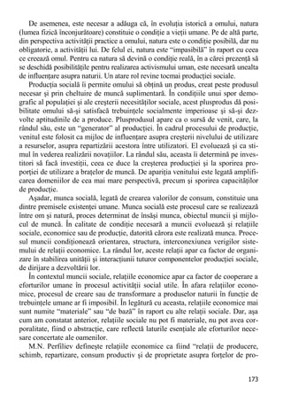 173 
De asemenea, este necesar a adăuga că, în evoluţia istorică a omului, natura (lumea fizică înconjurătoare) constituie o condiţie a vieţii umane. Pe de altă parte, din perspectiva activităţii practice a omului, natura este o condiţie posibilă, dar nu obligatorie, a activităţii lui. De felul ei, natura este “impasibilă” în raport cu ceea ce creează omul. Pentru ca natura să devină o condiţie reală, în a cărei prezenţă să se deschidă posibilităţile pentru realizarea activismului uman, este necesară unealta de influenţare asupra naturii. Un atare rol revine tocmai producţiei sociale. 
Producţia socială îi permite omului să obţină un produs, creat peste produsul necesar şi prin cheltuire de muncă suplimentară. În condiţiile unui spor demo- grafic al populaţiei şi ale creşterii necesităţilor sociale, acest plusprodus dă posi- bilitate omului să-şi satisfacă trebuinţele socialmente imperioase şi să-şi dez- volte aptitudinile de a produce. Plusprodusul apare ca o sursă de venit, care, la rândul său, este un “generator” al producţiei. În cadrul procesului de producţie, venitul este folosit ca mijloc de influenţare asupra creşterii nivelului de utilizare a resurselor, asupra repartizării acestora între utilizatori. El evoluează şi ca sti- mul în vederea realizării novaţiilor. La rândul său, aceasta îi determină pe inves- titori să facă investiţii, ceea ce duce la creşterea producţiei şi la sporirea pro- porţiei de utilizare a braţelor de muncă. De apariţia venitului este legată amplifi- carea domeniilor de cea mai mare perspectivă, precum şi sporirea capacităţilor de producţie. 
Aşadar, munca socială, legată de crearea valorilor de consum, constituie una dintre premisele existenţei umane. Munca socială este procesul care se realizează între om şi natură, proces determinat de însăşi munca, obiectul muncii şi mijlo- cul de muncă. În calitate de condiţie necesară a muncii evoluează şi relaţiile sociale, economice sau de producţie, datorită cărora este realizată munca. Proce- sul muncii condiţionează orientarea, structura, interconexiunea verigilor siste- mului de relaţii economice. La rândul lor, aceste relaţii apar ca factor de organi- zare în stabilirea unităţii şi interacţiunii tuturor componentelor producţiei sociale, de dirijare a dezvoltării lor. 
În contextul muncii sociale, relaţiile economice apar ca factor de cooperare a eforturilor umane în procesul activităţii social utile. În afara relaţiilor econo- mice, procesul de creare sau de transformare a produselor naturii în funcţie de trebuinţele umane ar fi imposibil. În legătură cu aceasta, relaţiile economice mai sunt numite “materiale” sau “de bază” în raport cu alte relaţii sociale. Dar, aşa cum am constatat anterior, relaţiile sociale nu pot fi materiale, nu pot avea cor- poralitate, fiind o abstracţie, care reflectă laturile esenţiale ale eforturilor nece- sare concertate ale oamenilor. 
M.N. Perfiliev defineşte relaţiile economice ca fiind “relaţii de producere, schimb, repartizare, consum productiv şi de proprietate asupra forţelor de pro-  