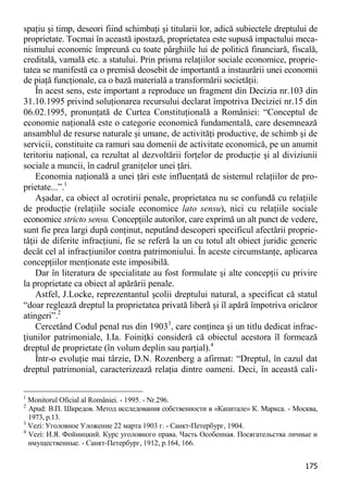 175 
spaţiu şi timp, deseori fiind schimbaţi şi titularii lor, adică subiectele dreptului de proprietate. Tocmai în această ipostază, proprietatea este supusă impactului meca- nismului economic împreună cu toate pârghiile lui de politică financiară, fiscală, creditală, vamală etc. a statului. Prin prisma relaţiilor sociale economice, proprie- tatea se manifestă ca o premisă deosebit de importantă a instaurării unei economii de piaţă funcţionale, ca o bază materială a transformării societăţii. 
În acest sens, este important a reproduce un fragment din Decizia nr.103 din 31.10.1995 privind soluţionarea recursului declarat împotriva Deciziei nr.15 din 06.02.1995, pronunţată de Curtea Constituţională a României: “Conceptul de economie naţională este o categorie economică fundamentală, care desemnează ansamblul de resurse naturale şi umane, de activităţi productive, de schimb şi de servicii, constituite ca ramuri sau domenii de activitate economică, pe un anumit teritoriu naţional, ca rezultat al dezvoltării forţelor de producţie şi al diviziunii sociale a muncii, în cadrul graniţelor unei ţări. 
Economia naţională a unei ţări este influenţată de sistemul relaţiilor de pro- prietate...”.1 
Aşadar, ca obiect al ocrotirii penale, proprietatea nu se confundă cu relaţiile de producţie (relaţiile sociale economice lato sensu), nici cu relaţiile sociale economice stricto sensu. Concepţiile autorilor, care exprimă un alt punct de vedere, sunt fie prea largi după conţinut, neputând descoperi specificul afectării proprie- tăţii de diferite infracţiuni, fie se referă la un cu totul alt obiect juridic generic decât cel al infracţiunilor contra patrimoniului. În aceste circumstanţe, aplicarea concepţiilor menţionate este imposibilă. 
Dar în literatura de specialitate au fost formulate şi alte concepţii cu privire la proprietate ca obiect al apărării penale. 
Astfel, J.Locke, reprezentantul şcolii dreptului natural, a specificat că statul “doar reglează dreptul la proprietatea privată liberă şi îl apără împotriva oricăror atingeri”.2 
Cercetând Codul penal rus din 19033, care conţinea şi un titlu dedicat infrac- ţiunilor patrimoniale, I.Ia. Foiniţki consideră că obiectul acestora îl formează dreptul de proprietate (în volum deplin sau parţial).4 
Într-o evoluţie mai târzie, D.N. Rozenberg a afirmat: “Dreptul, în cazul dat dreptul patrimonial, caracterizează relaţia dintre oameni. Deci, în această cali- 
1 Monitorul Oficial al României. - 1995. - Nr.296. 
2 Apud: В.П. Шкредов. Метод исследования собственности в «Капитале» К. Маркса. - Москва, 1973, p.13. 
3 Vezi: Уголовное Уложение 22 марта 1903 г. - Санкт-Петербург, 1904. 
4 Vezi: И.Я. Фойницкий. Курс уголовного права. Часть Особенная. Посягательства личные и имущественные. - Санкт-Петербург, 1912, p.164, 166.  