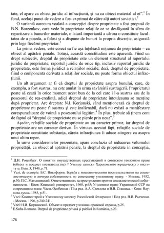 176 
tate, el apare ca obiect juridic al infracţiunii, şi nu ca obiect material al ei”.1 În fond, acelaşi punct de vedere a fost exprimat de către alţi autori sovietici.2 
O variantă oarecum voalată a concepţiei despre proprietate a fost propusă de B.N. Borzenkov, care vede în proprietate relaţiile ce se desfăşoară în sfera de repartizare a bunurilor materiale, o latură importantă a cărora o constituie facul- tatea de a poseda, a folosi şi a dispune de bunuri la propria discreţie, asigurată prin lege fiecărui proprietar.3 
La prima vedere, este corect sa fie aşa înţeleasă noţiunea de proprietate – ca obiect al apărării penale. Totuşi, această corectitudine este aparentă. Fiind un drept subiectiv, dreptul de proprietate este un element structural al raportului juridic de proprietate; raportul juridic de orice tip, inclusiv raportul juridic de proprietate, este forma juridică a relaţiilor sociale; deci, dreptul de proprietate, fiind o componentă derivată a relaţiilor sociale, nu poate forma obiectul infrac- ţiunii. 
Un alt argument ar fi că dreptul de proprietate asupra bunului, care, de exemplu, a fost sustras, nu este anulat în urma săvârşirii sustragerii. Proprietarul poate să ceară în orice moment acest bun de la cel care i l-a sustras sau de la posesorul de rea-credinţă, adică dreptul de proprietate întotdeauna se menţine după proprietar. Are dreptate N.I. Korjanski, când menţionează că dreptul de proprietate nu poate fi sustras şi este inalienabil, dacă nu există o manifestare corespunzătoare de voinţă a posesorului legitim.4 În plus, trebuie să ţinem cont de faptul că “dreptul de proprietate nu se pierde prin neuz”.5 
Aşadar, relaţiile sociale de proprietate au un caracter primar, iar dreptul de proprietate are un caracter derivat. În virtutea acestui fapt, relaţiile sociale de proprietate constituie substanţa, căreia infracţiunea îi aduce atingere ca asupra unui ultim reper. 
În urma considerentelor prezentate, apare concluzia că reducerea volumului proprietăţii, ca obiect al apărării penale, la dreptul de proprietate în concepţia, 
1 Д.Н. Розенберг. О понятии имущественных преступлений в советском уголовном праве (объект и предмет посягательства) // Ученые записки Харьковского юридического инсти- тута. Вып. 3, 1948, p.71. 
2 Vezi, de exemplu: Б.С. Никифоров. Борьба с мошенническими посягательствами на социа- листическую и личную собственность по советскому уголовному праву. - Москва, 1952, p.30; П.С. Матышевский. Ответственность за преступления против социалистической собст- венности. - Киев: Киевский университет, 1968, p.65; Уголовное право Украинской ССР на современном этапе. Часть Особенная / Под ред. А.А. Светлова и В.В. Сташиса. - Киев: Нау- кова думка, 1985, p.51. 
3 Vezi: Комментарий к Уголовному кодексу Российской Федерации / Под ред. В.И. Радченко. - Москва, 1996, p.240-241. 
4 Vezi: Н.И. Коржанский. Объект и предмет уголовно-правовой охраны, p.25. 
5 E.Safta-Romano. Dreptul de proprietate privată şi publică în România, p.23.  