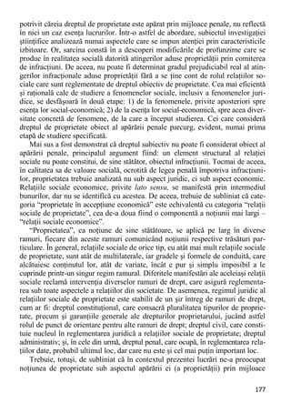 177 
potrivit căreia dreptul de proprietate este apărat prin mijloace penale, nu reflectă în nici un caz esenţa lucrurilor. Într-o astfel de abordare, subiectul investigaţiei ştiinţifice analizează numai aspectele care se impun atenţiei prin caracteristicile izbitoare. Or, sarcina constă în a descoperi modificările de profunzime care se produc în realitatea socială datorită atingerilor aduse proprietăţii prin comiterea de infracţiuni. De aceea, nu poate fi determinat gradul prejudiciabil real al atin- gerilor infracţionale aduse proprietăţii fără a se ţine cont de rolul relaţiilor so- ciale care sunt reglementate de dreptul obiectiv de proprietate. Cea mai eficientă şi raţională cale de studiere a fenomenelor sociale, inclusiv a fenomenelor juri- dice, se desfăşoară în două etape: 1) de la fenomenele, privite aposteriori spre esenţa lor social-economică; 2) de la esenţa lor social-economică, spre acea diver- sitate concretă de fenomene, de la care a început studierea. Cei care consideră dreptul de proprietate obiect al apărării penale parcurg, evident, numai prima etapă de studiere specificată. 
Mai sus a fost demonstrat că dreptul subiectiv nu poate fi considerat obiect al apărării penale, principalul argument fiind: un element structural al relaţiei sociale nu poate constitui, de sine stătător, obiectul infracţiunii. Tocmai de aceea, în calitatea sa de valoare socială, ocrotită de legea penală împotriva infracţiuni- lor, proprietatea trebuie analizată nu sub aspect juridic, ci sub aspect economic. Relaţiile sociale economice, privite lato sensu, se manifestă prin intermediul bunurilor, dar nu se identifică cu acestea. De aceea, trebuie de subliniat că cate- goria “proprietate în accepţiune economică” este echivalentă cu categoria “relaţii sociale de proprietate”, cea de-a doua fiind o componentă a noţiunii mai largi – “relaţii sociale economice”. 
“Proprietatea”, ca noţiune de sine stătătoare, se aplică pe larg în diverse ramuri, fiecare din aceste ramuri comunicând noţiunii respective trăsături par- ticulare. În general, relaţiile sociale de orice tip, cu atât mai mult relaţiile sociale de proprietate, sunt atât de multilaterale, iar gradele şi formele de conduită, care alcătuiesc conţinutul lor, atât de variate, încât e pur şi simplu imposibil a le cuprinde printr-un singur regim ramural. Diferitele manifestări ale aceleiaşi relaţii sociale reclamă intervenţia diverselor ramuri de drept, care asigură reglementa- rea sub toate aspectele a relaţiilor din societate. De asemenea, regimul juridic al relaţiilor sociale de proprietate este stabilit de un şir întreg de ramuri de drept, cum ar fi: dreptul constituţional, care consacră pluralitatea tipurilor de proprie- tate, precum şi garanţiile generale ale drepturilor proprietarului, jucând astfel rolul de punct de orientare pentru alte ramuri de drept; dreptul civil, care consti- tuie nucleul în reglementarea juridică a relaţiilor sociale de proprietate; dreptul administrativ; şi, în cele din urmă, dreptul penal, care ocupă, în reglementarea rela- ţiilor date, probabil ultimul loc, dar care nu este şi cel mai puţin important loc. 
Trebuie, totuşi, de subliniat că în contextul prezentei lucrări ne-a preocupat noţiunea de proprietate sub aspectul apărării ei (a proprietăţii) prin mijloace  