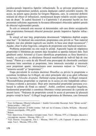 178 
juridico-penale împotriva faptelor infracţionale. În ce priveşte proprietatea ca obiect de reglementare juridică, aceasta depăşeşte cadrul cercetării noastre. De aceea, nu putem agrea poziţia lui Grigore Râpeanu, care, în contextul definirii noţiunii de obiect al infracţiunii, menţionează despre relaţiile sociale reglemen- tate de drept.1 În cadrul Secţiunii I a Capitolului I al prezentei lucrări au fost prezentate suficiente argumente în favoarea diferenţierii obiectului apărării penale de obiectul reglementării penale. 
În cele ce urmează este necesar să determinăm: sub care dintre accepţiunile sale proprietatea formează obiectul protecţiei penale împotriva faptelor infrac- ţionale? 
În sensul cel mai larg, proprietatea desemnează “stăpânirea deplină asupra unui bun”.2 În înţelesul său concretizat, proprietatea este privită ca “bun material stăpânit, mai ales pământ (agricol) sau imobil, în baza unui drept recunoscut”.3 Aşadar, chiar în plan lingvistic, categoria de proprietate este înţeleasă neunivoc. 
Problema proprietăţii nu este nouă în ştiinţă. Aspectele legate de stăpânirea proprietăţii îi frământau pe oameni deja începând cu apariţia noţiunii date. Încă gânditorii antici Aristotel şi Cicero identificau proprietatea cu firea lăuntrică a omului, cu echitatea, cu afecţiunea firească manifestată de individ faţă de sine însuşi.4 Platon şi o serie de alţi filosofi erau preocupaţi de chestiunile corelaţiei existente între autoritate şi proprietate, între interesele societăţii şi interesele unor proprietari aparte; interacţiunea unor asemenea noţiuni ca “fericirea”, “armonia socială” şi “proprietatea”.5 
Etapa prevalentă în evoluţia doctrinei filosofice cu privire la proprietate o constituie învăţătura lui G.Hegel, ale cărei principale idei şi-au găsit reflectare în lucrarea Filosofia dreptului. Definind esenţa proprietăţii, G.Hegel remarcă: “Rezonabilitatea proprietăţii se exprimă nu în aceea că este îndepărtată subiec- tivitatea evidentă a persoanei. Doar prin intermediul proprietăţii persoana evo- luează în calitate de fiinţă cu raţiune”. Astfel, conform concepţiei hegeliene, fundamentul proprietăţii o constituie libertatea voinţei persoanei de a poseda un anumit lucru: “Noţiunea de proprietate constă în aceea că persoana îşi plasează propria voinţă în lucru”. G.Hegel leagă proprietatea de libertatea, care formează 
1 Vezi: Gr.Râpeanu. Obiectul infracţiunii // Analele Universităţii Bucureşti. Seria “Ştiinţe sociale”. Ştiinţe juridice. - 1965, p.47. 
2 Dicţionarul explicativ al limbii române / Sub red. lui I.Coteanu, L.Seche, M.Seche. - Bucureşti: Univers enciclopedic, 1998, p.859. 
3 Ibidem. 
4 Vezi: Аристотель. Сочинения, в четырех томах. Том I. - Москва, 1975, с.3; Цицерон. Диалоги о государстве, законах. - Москва, 1966, с.13. 
5 Vezi: Платон. Государство. Том I. - Москва, 1968-1971, с.48; Гораций. О праве войны и мира. Том I. - Москва, 1956, с.364.  
