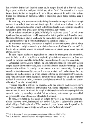 17 
lor; celelalte infracţiuni încalcă aceea ce, în scopul liniştii şi al binelui social, legea prescrie fiecărui cetăţean să facă sau să nu facă.1 Din această teză a repu- tatului jurist italian se desprinde în mod firesc ideea că, în orice caz, infrac- ţiunea este săvârşită în cadrul societăţii şi împotriva uneia dintre valorile care o compun. 
În sens larg, prin societate trebuie de înţeles un sistem organizat de existenţă umană şi de relaţii între oameni istoriceşte determinat, care include: omul ca subiect al acţiunii; activitatea umană în toate ipostazele sale; condiţiile sociale şi naturale în care omul există şi în care îşi manifestă activitatea. 
Doar în interconexiune cu principiile iniţiale societatea poate fi privită ca un tip determinat de activitate vitală a oamenilor în integralitatea şi dezvoltarea sa. Numai astfel putem stabili tendinţele de dezvoltare atât a întregului sistem, cât şi a componentelor ce îl constituie (inclusiv a valorilor sociale). 
O asemenea abordare, lato sensu, a noţiunii de societate pune clar în vizor tabloul acelor condiţii – naturale şi sociale – în care se desfăşoară “evantaiul” de forme ale activităţii umane ce asigură existenţa şi permit perpetuarea speciei Homo sapiens. 
În sens îngust, societatea reprezintă un sistem de interacţiuni ale oamenilor, care include omul – ca subiect al acţiunii, şi activitatea umană – ca fenomen social, ca expresie socială a individului, ca manifestare în exterior a acestuia. 
Abordarea stricto sensu a noţiunii de societate ne permite să focalizăm atenţia asupra acelor fenomene sociale, care s-au cristalizat în cadrul comunităţii şi care evoluează în calitate de condiţii de dezvoltare a acestei comunităţi. Pe tot par- cursul existenţei comunităţii, aceste fenomene sociale, suferind metamorfoze, se reproduc în mod continuu. Se are în vedere sistemul de comunicare între oameni, care funcţionează în cadrul societăţii, dar şi modul de producere de către membrii societăţii a anumitor valori, care sunt condiţionate tocmai de necesitatea oame- nilor de a fi membri ai societăţii. 
Tratarea îngustă a noţiunii de societate este mai utilă în vederea perceperii adevăratei naturi a obiectului infracţiunii. Or, numai înţelegând că societatea este înainte de toate un sistem de relaţii sociale (relatio ad alteros) cu privire la anumite valori, şi nu relaţia omului faţă de valoare, putem concepe ansamblul de reprezentări şi de idei despre obiectul infracţiunii. 
În fond, societatea nu este decât un sistem de valori şi de relaţii sociale refe- ritoare la aceste valori, influenţând atât mediul fizic, cât şi cel social în care indi- vidul trăieşte. Civilizaţia, zice W.M. Koslovski, este “suma valorilor produse de om”. Ea alcătuieşte coexistenţa socială, care este “o lume de valori”.2 
1 Vezi: Ч.Беккария. О преступлениях и наказаниях. - Москва, 1940, р.228. 
2 W.M. Koslovski. La réalité sociale // Revue philosophique. - 1912. - P.170.  