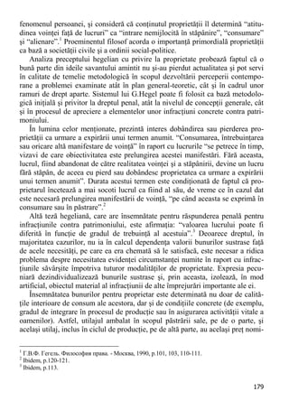 179 
fenomenul persoanei, şi consideră că conţinutul proprietăţii îl determină “atitu- dinea voinţei faţă de lucruri” ca “intrare nemijlocită în stăpânire”, “consumare” şi “alienare”.1 Proeminentul filosof acorda o importanţă primordială proprietăţii ca bază a societăţii civile şi a ordinii social-politice. 
Analiza preceptului hegelian cu privire la proprietate probează faptul că o bună parte din ideile savantului amintit nu şi-au pierdut actualitatea şi pot servi în calitate de temelie metodologică în scopul dezvoltării perceperii contempo- rane a problemei examinate atât în plan general-teoretic, cât şi în cadrul unor ramuri de drept aparte. Sistemul lui G.Hegel poate fi folosit ca bază metodolo- gică iniţială şi privitor la dreptul penal, atât la nivelul de concepţii generale, cât şi în procesul de apreciere a elementelor unor infracţiuni concrete contra patri- moniului. 
În lumina celor menţionate, prezintă interes dobândirea sau pierderea pro- prietăţii ca urmare a expirării unui termen anumit. “Consumarea, întrebuinţarea sau oricare altă manifestare de voinţă” în raport cu lucrurile “se petrece în timp, vizavi de care obiectivitatea este prelungirea acestei manifestări. Fără aceasta, lucrul, fiind abandonat de către realitatea voinţei şi a stăpânirii, devine un lucru fără stăpân, de aceea eu pierd sau dobândesc proprietatea ca urmare a expirării unui termen anumit”. Durata acestui termen este condiţionată de faptul că pro- prietarul încetează a mai socoti lucrul ca fiind al său, de vreme ce în cazul dat este necesară prelungirea manifestării de voinţă, “pe când aceasta se exprimă în consumare sau în păstrare”.2 
Altă teză hegeliană, care are însemnătate pentru răspunderea penală pentru infracţiunile contra patrimoniului, este afirmaţia: “valoarea lucrului poate fi diferită în funcţie de gradul de trebuinţă al acestuia”.3 Deoarece dreptul, în majoritatea cazurilor, nu ia în calcul dependenţa valorii bunurilor sustrase faţă de acele necesităţi, pe care ea era chemată să le satisfacă, este necesar a ridica problema despre necesitatea evidenţei circumstanţei numite în raport cu infrac- ţiunile săvârşite împotriva tuturor modalităţilor de proprietate. Expresia pecu- niară dezindividualizează bunurile sustrase şi, prin aceasta, izolează, în mod artificial, obiectul material al infracţiunii de alte împrejurări importante ale ei. 
Însemnătatea bunurilor pentru proprietar este determinată nu doar de calită- ţile interioare de consum ale acestora, dar şi de condiţiile concrete (de exemplu, gradul de integrare în procesul de producţie sau în asigurarea activităţii vitale a oamenilor). Astfel, utilajul ambalat în scopul păstrării sale, pe de o parte, şi acelaşi utilaj, inclus în ciclul de producţie, pe de altă parte, au acelaşi preţ nomi- 
1 Г.В.Ф. Гегель. Философия права. - Москва, 1990, p.101, 103, 110-111. 
2 Ibidem, p.120-121. 
3 Ibidem, p.113.  