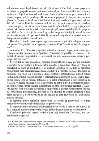 180 
nal, cu toate că utilajul folosit este, de obicei, mai ieftin. Însă, pentru proprietar va exista un prejudiciu mult mai mare în cazul pierderii maşinilor sau mecanis- melor care deja funcţionează realmente, decât a celor care se preconizează a fi lansate în procesul de producţie. De asemenea, preparatele farmaceutice, care se găsesc la farmacie, în depozit ori într-o instituţie medicală, pot avea valoare diferită. Evident, lipsa lor în momentul în care ele sunt necesare poate produce consecinţe grave. Acest şir poate fi continuat la infinit. Iată de ce legislaţia penală trebuie să ocrotească, în mod consecvent şi egal, toate modalităţile de proprie- tate, fără a face excepţii în sensul agravării responsabilităţii în cazul în care victima (în calitate de persoană fizică) estimează prejudiciul material, care i-a fost pricinuit, ca fiind considerabil. 
Dar să revenim de la concepţia hegeliană asupra proprietăţii la legătura dintre categoriile “proprietate în accepţiune economică” şi “relaţii sociale de proprie- tate”. 
Autorului K.I. Sklovski îi aparţine o frază extrem de importantă pentru per- ceperea esenţei noţiunii de proprietate: “Primatul proprietăţii … constă … în faptul că anume proprietatea … reprezintă cea mai deplină întruchipare a per- soanei într-un bun”.1 
În trecutul nu prea îndepărtat, premisa principală, de la care pornea studierea legităţilor de dezvoltare a fenomenelor sociale, o constituia ideea privitoare la caracterul de bază al producţiei şi al metodei acesteia, în calitate de trăsătură primordială care caracterizează starea calitativă a realităţii sociale. Procesul de producţie era privit ca o unitate a două contrarii: interacţiunea individ-natură (atitudinea omului faţă de natură) şi interacţiunea oamenilor înşişi. Esenţa legă- turilor dintre om şi natură, totodată şi a celor interumane a fost descrisă de K.Marx: “Oricare producţie este o apropiere de către individ a obiectelor naturii în limitele unei forme sociale determinate şi prin intermediul acesteia”.2 Dato- rită acestui fapt, noţiunea doctrinară a proprietăţii a păstrat continuitatea istorică cu concepţiile presocialiste, precum şi cu studiile filosofico-teoretice opuse celor marxiste. Cu toate acestea, la ora actuală ea este dezvoltată în jurul a două aspecte iniţiale: 
a) raportul dintre noţiunile “proprietate” şi “drept de proprietate” şi dintre categoriile economice şi cele juridice de proprietate; 
b) raportul dintre noţiunea de proprietate (ca relaţie a omului cu bunul), pe de o parte, şi noţiunea de proprietate (ca relaţie interumană), pe de altă parte. 
Conţinutul primului aspect iniţial a fost deja dezvăluit. De aceea, nu vom mai insista asupra lui. 
1 К.И. Скловский. Собственность в гражданском праве. - Ставрополь: Южно-Русское коммер- ческо-издательское товарищество, 1994, p.62. 
2 К.Маркс, Ф.Энгельс. Сочинения. Том IV. - Москва: Госполитиздат, 1955, p.133.  