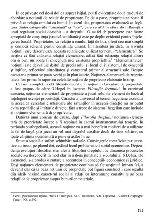 181 
În ce priveşte cel de-al doilea aspect iniţial, pot fi evidenţiate două moduri de abordare a noţiunii de relaţie de proprietate. Pe de o parte, proprietatea poate fi privită ca relaţia omului cu bunul. În cazul dat, proprietatea evoluează ca legă- tura dintre categoriile “persoană” şi “bun”, care se află în sfera de influenţă a unui regulator social deosebit – a dreptului. O astfel de percepere este foarte apropiată de conştiinţa juridică cotidiană şi este pe deplin evidentă pentru înţele- gerea banală. Proprietatea, ca relaţie a omului faţă de bun, oferă cea mai simplă şi comodă schemă pentru conştiinţa umană. În literatura juridică, în privinţa noţiunii care desemnează această relaţie este utilizat termenul “elementară”. Se susţine că fără existenţa relaţiei elementare, adică fără existenţa relaţiei dintre om şi bun, nu poate fi concepută nici existenţa proprietăţii.1 “Elementaritatea” noţiunii date dezvăluie destul de precis rolul şi locul ei în sistemul de concepţii ştiinţifice, reflectând simplitatea şi caracterul primar al structurii sale. Despre caracterul primar se poate vorbi şi în plan istoric. Noţiunea elementară de proprie- tate a fost prima în raport cu celelalte noţiuni de proprietate elaborate în timp. 
Cel mai complet model filosofic-teoretic al noţiunii elementare de proprietate a fost propus de către G.Hegel în lucrarea Filosofia dreptului. În cuprinsul acesteia, noţiunea elementară de proprietate a jucat rolul de element de bază al înţelegerii esenţei proprietăţii. Caracterul universal al teoriei hegeliene a condus la aceea că cercetările ulterioare ale savanţilor în aceeaşi direcţie nu au putut evita repetările şi imitările directe, fără a trece de sistemul hegelian care include şi noţiunea elementară de proprietate. 
Datorită unui concurs de cauze, după Filosofia dreptului noţiunea elemen- tară de proprietate începe a fi respinsă în cadrul instrumentarului teoretic. În perioada posthegeliană, această noţiune nu a mai beneficiat nicăieri de o utilizare la fel de largă şi a jucat un rol mai degrabă auxiliar decât de sine stătător, cu toate că ştiinţa occidentală o pune şi astăzi în uz. 
Situaţia socială a suferit schimbări radicale. Convingerile metafizice pur teore- tice au trecut pe planul doi, cedând locul problematicii social-economice. Depen- denţa evoluţiei filosofiei, mai ales a filosofiei dreptului, de dinamica proceselor sociale s-a descoperit în mod clar în a doua jumătate a secolului al XIX-lea. De asemenea, s-a produs o mutare a accentelor în concepţiile economice şi juridice. Deşi noţiunea elementară de proprietate continua să fie susţinută într-un fel, a devenit clar că la baza noţiunii de proprietate pot figura construcţii care rezultă din ideile vizând caracterul social al relaţiilor interumane constituite pe baza relaţiilor de proprietate asupra bunurilor materiale. 
1 Vezi: Гражданское право. Часть I / Под ред. Ю.К. Толстого, А.П. Сергеева. - Санкт-Петербург: Теис, 1996, с.292.  